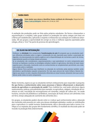 21
COMPONENTE 1 [ DO SOLO À CÉLULA ]
SAIBA MAIS
Como ajudar seus alunos a identificar fontes confiáveis de informação. Disponível em:
https://cutt.ly/EWUjp9U. Acesso em: 23 de jul. 2021
A avaliação das produções pode ser feita pelos próprios estudantes. De forma a desenvolver a
argumentação e a empatia, cada grupo avaliará as produções de outros colegas com base em
critérios pré-estabelecidos, aplicando o respeito e embasando sua avaliação em evidências obser-
vadas. Dê aos grupos a oportunidade de corrigir os erros e melhorar aspectos apontados pelos
colegas, afinal, o “erro” faz parte do processo de aprendizagem.
DE OLHO NA INTEGRAÇÃO
Professor, na Atividade 2 do componente Transformações do solo foi proposto que os estudantes reali-
zem diferentes atividades sobre a origem e composição do solo. Aproveite para mediar a associação da
digestão e da decomposição de matéria orgânica com a disponibilização de nutrientes a partir de rochas,
especialmente quanto ao tempo desses processos.
Se os estudantes não considerarem, espontaneamente, o que aprenderam no outro componente para
formular as hipóteses e analisar as estratégias voltadas à saúde e à agricultura, não deixe de trazer esses
aspectos para a discussão, mostrando como os conhecimentos se complementam permitindo uma visão
mais ampla sobre a realidade.
Alguns fatores físico-químicos que interferem na absorção de nutrientes pelas plantas também serão
abordados e aprofundados naquele componente. Por isso, aqui, procure dar maior ênfase a fatores bio-
lógicos que atuam no solo e àqueles diretamente referentes ao corpo humano, deixando claro que outros
fatores serão vistos no outro componente.
Neste momento, espera-se que os estudantes tenham embasamento para responder à pergunta:
De que forma o conhecimento sobre esses processos e fatores influenciaram o desenvolvi-
mento da agricultura e a promoção da saúde? Para mobilizá-los, você pode selecionar alguns
medicamentos, práticas, procedimentos (por exemplo, na agricultura, calagem, introdução de mi-
nhocas no solo, inoculação de microrganismos em sementes, rotação de cultura etc.; na saúde
humana, consumo de prebióticos e probióticos, associação de frutas cítricas com alimentos ricos
em ferro, tempo adequado de cozimento dos alimentos etc.).
Em grupos, os estudantes podem discutir entre si e indicar qual conhecimento sobre a absorção
dos nutrientes está presente em cada uma dessas estratégias adotadas e avaliar as contribuições
para a agricultura e a saúde humana. Posteriormente, abra a discussão para toda a turma e ve-
rifique se as respostas dos grupos têm fundamento científico. O resultado da discussão pode ser
incluído na produção feita anteriormente.
CHS-CNT cultura do solo V6.indd 21
CHS-CNT cultura do solo V6.indd 21 22/12/21 10:17
22/12/21 10:17
 