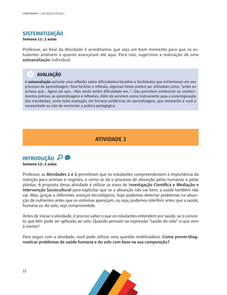 22
COMPONENTE 1 [ DO SOLO À CÉLULA ]
SISTEMATIZAÇÃO
Semana 11: 2 aulas
Professor, ao final da Atividade 2 acreditamos que seja um bom momento para que os es-
tudantes analisem o quanto avançaram até aqui. Para isso, sugerimos a realização de uma
autoavaliação individual.
AVALIAÇÃO
A autoavaliação permite uma reflexão sobre dificuldades/desafios e facilidades que enfrentaram em seu
processo de aprendizagem. Para facilitar a reflexão, algumas frases podem ser utilizadas como, “antes eu
achava que… Agora sei que… Mas ainda tenho dificuldade em...”. Elas permitem evidenciar os conheci-
mentos prévios, as aprendizagens e reflexões. Além de servirem como instrumento para a autorregulação
dos estudantes, como toda avaliação, ela fornece evidências de aprendizagem, que mostrarão a você a
necessidade ou não de reorientar a prática pedagógica.
ATIVIDADE 3
INTRODUÇÃO
Semana 12: 2 aulas
Professor, as Atividades 1 e 2 permitiram que os estudantes compreendessem a importância da
nutrição para animais e vegetais, e como se dá o processo de absorção pelos humanos e pelas
plantas. A proposta dessa atividade é utilizar os eixos de Investigação Científica e Mediação e
Intervenção Sociocultural para explicitar que se a absorção não vai bem, a saúde também não
vai. Mas, graças a diferentes avanços tecnológicos, hoje podemos detectar problemas na absor-
ção de nutrientes antes que os sintomas apareçam, ou seja, podemos interferir antes que a saúde,
humana ou do solo, seja comprometida.
Antes de iniciar a atividade, é preciso saber o que os estudantes entendem por saúde, se o concei-
to que têm pode ser aplicado ao solo. Quando pensam na expressão “saúde do solo” o que vem
à mente?
Para seguir com a atividade, você pode utilizar uma questão mobilizadora: Como prever/diag-
nosticar problemas de saúde humana e do solo com base na sua composição?
CHS-CNT cultura do solo V6.indd 22
CHS-CNT cultura do solo V6.indd 22 22/12/21 10:17
22/12/21 10:17
 
