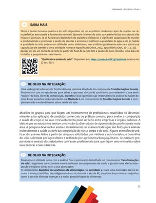 23
COMPONENTE 1 [ DO SOLO À CÉLULA ]
SAIBA MAIS
Tanto a saúde humana quanto a do solo dependem de um equilíbrio dinâmico capaz de manter as ca-
racterísticas estruturais e funcionais normais. Quando falamos do solo, as características estruturais são
físicas e químicas. Já as funcionais dependem de aspectos biológicos e significam capacidade de manter
a produtividade e promover a saúde de plantas e animais e melhorar a qualidade da água e do ar. Saúde
e qualidade do solo podem ser utilizadas como sinônimos, mas o último geralmente associa o solo à sua
capacidade de atender a uma atividade humana específica (DORAN, 2002, apud BEVILAQUA, 2017, p. 32).
Apesar de ser um conceito recente (a partir do final do século XX), a saúde do solo constitui uma área de
trabalho e pesquisa em crescimento.
“Qualidade e saúde do solo”. Disponível em: https://youtu.be/W1g5VyK0soY. Acesso em:
22 set. 2021.
DE OLHO NA INTEGRAÇÃO
Uma visão geral sobre o solo foi discutida na primeira atividade do componente Transformações do solo.
Retome isto com os estudantes para saber o que essa discussão contribuiu para entender o que seria
“saúde” do solo. Além da composição, aspectos físico-químicos são importantes na análise da saúde do
solo. Esses aspectos serão abordados na Atividade 4 do componente de Transformações do solo e com-
plementarão o entendimento sobre saúde do solo.
Mobilize os grupos para que façam um levantamento de profissionais envolvidos no desenvol-
vimento e/ou aplicação de produtos comerciais ou práticas comuns, para avaliar a composição
e saúde do corpo e do solo. O levantamento pode ser feito entre empresas e órgãos públicos. A
ideia é que os estudantes tenham uma visão da diversidade de oportunidades profissionais nesta
área. A pesquisa deve incluir ainda o levantamento de exames/testes que são feitos para analisar
indiretamente a saúde através da composição do nosso corpo e do solo. Alguns exemplos de prá-
ticas são exames feitos a partir do sangue e solicitados por médicos e nutricionistas; e bioanálise
do solo, solicitada por agricultores e realizada por agrônomos/bioquíquímicos. Se possível, pro-
porcione o contato dos estudantes com esses profissionais para que façam uma entrevista sobre
suas práticas e suas carreiras.
DE OLHO NA INTEGRAÇÃO
Bioanálise é utilizada junto com a análise físico-química (já trabalhada no componente Transformações
do solo). Sugerimos uma conversa com o professor do componente de modo a garantir uma efetiva inte-
gração e explorar ainda mais a sua abordagem.
O componente Aspectos socioculturais da alimentação, na Atividade 4, trará uma discussão acerca de
como o avanço científico, tecnológico e industrial, durante o século XX, propiciou importantes conquistas
como a cura de diversas doenças e a maior produtividade de alimentos.
CHS-CNT cultura do solo V6.indd 23
CHS-CNT cultura do solo V6.indd 23 22/12/21 10:17
22/12/21 10:17
 