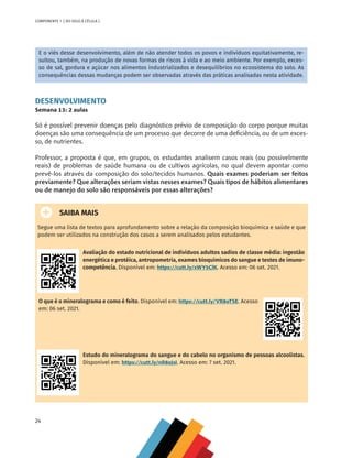 24
COMPONENTE 1 [ DO SOLO À CÉLULA ]
E o viés desse desenvolvimento, além de não atender todos os povos e indivíduos equitativamente, re-
sultou, também, na produção de novas formas de riscos à vida e ao meio ambiente. Por exemplo, exces-
so de sal, gordura e açúcar nos alimentos industrializados e desequilíbrios no ecossistema do solo. As
consequências dessas mudanças podem ser observadas através das práticas analisadas nesta atividade.
DESENVOLVIMENTO
Semana 13: 2 aulas
Só é possível prevenir doenças pelo diagnóstico prévio de composição do corpo porque muitas
doenças são uma consequência de um processo que decorre de uma deficiência, ou de um exces-
so, de nutrientes.
Professor, a proposta é que, em grupos, os estudantes analisem casos reais (ou possivelmente
reais) de problemas de saúde humana ou de cultivos agrícolas, no qual devem apontar como
prevê-los através da composição do solo/tecidos humanos. Quais exames poderiam ser feitos
previamente? Que alterações seriam vistas nesses exames? Quais tipos de hábitos alimentares
ou de manejo do solo são responsáveis por essas alterações?
SAIBA MAIS
Segue uma lista de textos para aprofundamento sobre a relação da composição bioquímica e saúde e que
podem ser utilizados na construção dos casos a serem analisados pelos estudantes.
Avaliação do estado nutricional de indivíduos adultos sadios de classe média: ingestão
energética e protéica, antropometria, exames bioquímicos do sangue e testes de imuno-
competência. Disponível em: https://cutt.ly/xWY5ClK. Acesso em: 06 set. 2021.
O que é o mineralograma e como é feito. Disponível em: https://cutt.ly/VR8oTSE. Acesso
em: 06 set. 2021.
Estudo do mineralograma do sangue e do cabelo no organismo de pessoas alcoolistas.
Disponível em: https://cutt.ly/nR8oJsI. Acesso em: 7 set. 2021.
CHS-CNT cultura do solo V6.indd 24
CHS-CNT cultura do solo V6.indd 24 22/12/21 10:17
22/12/21 10:17
 