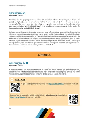 26
COMPONENTE 1 [ DO SOLO À CÉLULA ]
SISTEMATIZAÇÃO
Semana 14: 2 aulas
As conclusões dos grupos podem ser compartilhadas oralmente ou através de painéis físicos (em
papel) ou digitais (usando ferramentas como Padlet, Jamboard, Miro). Todos chegaram na mes-
ma solução? Se houve uma ou mais soluções propostas para cada caso, elas são coerentes
com base em tudo o que foi visto até aqui? Se os estudantes buscaram suas próprias fontes de
informação, qual a confiabilidade delas?
Após o compartilhamento é possível promover uma reflexão sobre o porquê de determinados
hábitos/práticas alimentares/agrícolas e como, com o auxílio da tecnologia, é possível identificar
problemas silenciosos/assintomáticos (sem manifestação aparente). Destaque a importância de
analisar o histórico/memória do corpo/solo por um período de tempo (problemas que são iden-
tificados hoje que são consequência de um processo longo). Neste momento, avalie a construção
de argumentos pelos estudantes, quais conhecimentos conseguem mobilizar e sua participação.
Posteriormente compare com o desempenho na Atividade 4.
ATIVIDADE 4
INTRODUÇÃO
Semana 15: 2 aulas
A nossa saúde está tão interconectada com a “saúde” do nosso planeta que à medida que nós,
seres humanos, interferimos cada vez mais no meio ambiente, esta complexa relação fica ainda
mais evidente, a ponto de constituir uma área de pesquisa: a saúde planetária.
SAIBA MAIS
O que é saúde planetária. Disponível em: https://cutt.ly/GR8abaj. Acesso em: 7 set. 2021.
Programa Sala de Convidados exibido em 05/08/2021 - Saúde Planetária. Disponível em:
https://cutt.ly/pR8aK8g. Acesso em: 7 set. 2021.
CHS-CNT cultura do solo V6.indd 26
CHS-CNT cultura do solo V6.indd 26 22/12/21 10:17
22/12/21 10:17
 