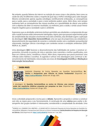 27
COMPONENTE 1 [ DO SOLO À CÉLULA ]
No entanto, quando falamos de intervir na nutrição do nosso corpo e das plantas, bem como na
saúde do solo, há diferentes visões a respeito de qual seja a melhor estratégia para cada situação.
Mesmo considerando apenas aquelas estratégias cientificamente embasadas, as consequências
para a saúde, para a sociedade e para o meio ambiente podem variar. Além disso, nem sempre
avaliamos bem as consequências das nossas escolhas ou a possibilidade de alterar uma prática
com o objetivo de obter os mesmos resultados, ou melhores, para a saúde, e ainda causar menor
impacto negativo para a sociedade e para o ambiente.
Esperamos que as atividades anteriores tenham permitido aos estudantes a compreensão de que
solo e saúde humana estão intimamente interligados. Agora, para que possam experimentar parte
da complexidade das situações envolvendo esses dois contextos, esta atividade sugere a aplicação
da abordagem QSC (Questões Sociocientíficas), uma vez que ela proporciona aos estudantes o
desenvolvimento da capacidade de conectar o conteúdo escolar com a realidade socioambiental
relacionada, interligar ciência e tecnologia com contextos sociais e condições ambientais (DIO-
NOR et. al., 20208
).
Uma abordagem QSC favorece o desenvolvimento das habilidades de avaliar e construir ar-
gumentos, tornando os pontos de vista e opiniões mais coerentes e melhor qualificados, com
base em critérios claros, científicos e éticos. Além disso, esperamos que possa promover uma
reflexão sobre hábitos e escolhas. A sugestão é utilizar esta abordagem para continuar o de-
senvolvimento de habilidades relacionadas aos eixos de Investigação Científica e Mediação e
Intervenção Sociocultural.
SAIBA MAIS
Avaliando Propostas de Ensino Baseadas em Questões Sociocientíficas: Re-
flexões e Perspectivas para Ciências no Ensino Fundamental Disponível em:
https://cutt.ly/IWUxiUm. Acesso em: 30 ago. 2021.
A abordagem de Questões Sociocientíficas no ensino de Ciências: uma compre-
ensão das sequências didáticas propostas por pesquisas na área. Disponível em:
https://cutt.ly/aWUEnct. Acesso em: 30 ago. 2021.
Inicie a atividade preparando a turma para o debate. Apresente a proposta e comece a construir
com eles as regras para o seu funcionamento. A construção de uma rubrica para avaliar o de-
sempenho dos grupos também é interessante, considerando a complexidade da atividade. Uma
8
DIONOR, G.A., CONRADO, D.M., MARTINS, L., & NUNES-NETO, N. Avaliando Propostas de Ensino Baseadas em Questões So-
ciocientíficas: Reflexões e Perspectivas para Ciências no Ensino Fundamental. Revista Brasileira de Pesquisa em Educação
em Ciências. 2020 Disponível em: https://cutt.ly/EEzWTyf. Acesso em: 7 set. 2021.
CHS-CNT cultura do solo V6.indd 27
CHS-CNT cultura do solo V6.indd 27 22/12/21 10:17
22/12/21 10:17
 