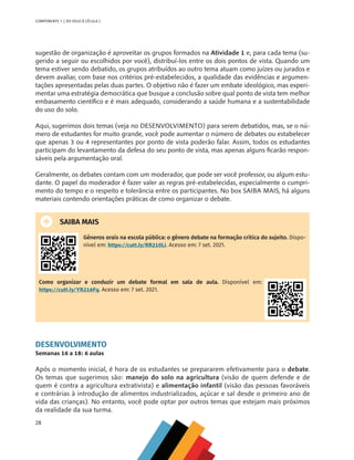 28
COMPONENTE 1 [ DO SOLO À CÉLULA ]
sugestão de organização é aproveitar os grupos formados na Atividade 1 e, para cada tema (su-
gerido a seguir ou escolhidos por você), distribuí-los entre os dois pontos de vista. Quando um
tema estiver sendo debatido, os grupos atribuídos ao outro tema atuam como juízes ou jurados e
devem avaliar, com base nos critérios pré-estabelecidos, a qualidade das evidências e argumen-
tações apresentadas pelas duas partes. O objetivo não é fazer um embate ideológico, mas experi-
mentar uma estratégia democrática que busque a conclusão sobre qual ponto de vista tem melhor
embasamento científico e é mais adequado, considerando a saúde humana e a sustentabilidade
do uso do solo.
Aqui, sugerimos dois temas (veja no DESENVOLVIMENTO) para serem debatidos, mas, se o nú-
mero de estudantes for muito grande, você pode aumentar o número de debates ou estabelecer
que apenas 3 ou 4 representantes por ponto de vista poderão falar. Assim, todos os estudantes
participam do levantamento da defesa do seu ponto de vista, mas apenas alguns ficarão respon-
sáveis pela argumentação oral.
Geralmente, os debates contam com um moderador, que pode ser você professor, ou algum estu-
dante. O papel do moderador é fazer valer as regras pré-estabelecidas, especialmente o cumpri-
mento do tempo e o respeito e tolerância entre os participantes. No box SAIBA MAIS, há alguns
materiais contendo orientações práticas de como organizar o debate.
SAIBA MAIS
Gêneros orais na escola pública: o gênero debate na formação crítica do sujeito. Dispo-
nível em: https://cutt.ly/RR210Li. Acesso em: 7 set. 2021.
Como organizar e conduzir um debate formal em sala de aula. Disponível em:
https://cutt.ly/YR216Fq. Acesso em: 7 set. 2021.
DESENVOLVIMENTO
Semanas 16 a 18: 6 aulas
Após o momento inicial, é hora de os estudantes se prepararem efetivamente para o debate.
Os temas que sugerimos são: manejo do solo na agricultura (visão de quem defende e de
quem é contra a agricultura extrativista) e alimentação infantil (visão das pessoas favoráveis
e contrárias à introdução de alimentos industrializados, açúcar e sal desde o primeiro ano de
vida das crianças). No entanto, você pode optar por outros temas que estejam mais próximos
da realidade da sua turma.
CHS-CNT cultura do solo V6.indd 28
CHS-CNT cultura do solo V6.indd 28 22/12/21 10:17
22/12/21 10:17
 