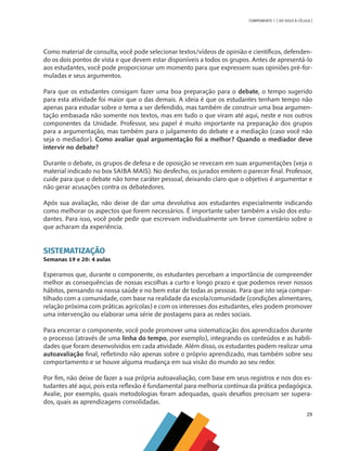29
COMPONENTE 1 [ DO SOLO À CÉLULA ]
Como material de consulta, você pode selecionar textos/vídeos de opinião e científicos, defenden-
do os dois pontos de vista e que devem estar disponíveis a todos os grupos. Antes de apresentá-lo
aos estudantes, você pode proporcionar um momento para que expressem suas opiniões pré-for-
muladas e seus argumentos.
Para que os estudantes consigam fazer uma boa preparação para o debate, o tempo sugerido
para esta atividade foi maior que o das demais. A ideia é que os estudantes tenham tempo não
apenas para estudar sobre o tema a ser defendido, mas também de construir uma boa argumen-
tação embasada não somente nos textos, mas em tudo o que viram até aqui, neste e nos outros
componentes da Unidade. Professor, seu papel é muito importante na preparação dos grupos
para a argumentação, mas também para o julgamento do debate e a mediação (caso você não
seja o mediador). Como avaliar qual argumentação foi a melhor? Quando o mediador deve
intervir no debate?
Durante o debate, os grupos de defesa e de oposição se revezam em suas argumentações (veja o
material indicado no box SAIBA MAIS). No desfecho, os jurados emitem o parecer final. Professor,
cuide para que o debate não tome caráter pessoal, deixando claro que o objetivo é argumentar e
não gerar acusações contra os debatedores.
Após sua avaliação, não deixe de dar uma devolutiva aos estudantes especialmente indicando
como melhorar os aspectos que forem necessários. É importante saber também a visão dos estu-
dantes. Para isso, você pode pedir que escrevam individualmente um breve comentário sobre o
que acharam da experiência.
SISTEMATIZAÇÃO
Semanas 19 e 20: 4 aulas
Esperamos que, durante o componente, os estudantes percebam a importância de compreender
melhor as consequências de nossas escolhas a curto e longo prazo e que podemos rever nossos
hábitos, pensando na nossa saúde e no bem estar de todas as pessoas. Para que isto seja compar-
tilhado com a comunidade, com base na realidade da escola/comunidade (condições alimentares,
relação próxima com práticas agrícolas) e com os interesses dos estudantes, eles podem promover
uma intervenção ou elaborar uma série de postagens para as redes sociais.
Para encerrar o componente, você pode promover uma sistematização dos aprendizados durante
o processo (através de uma linha do tempo, por exemplo), integrando os conteúdos e as habili-
dades que foram desenvolvidos em cada atividade. Além disso, os estudantes podem realizar uma
autoavaliação final, refletindo não apenas sobre o próprio aprendizado, mas também sobre seu
comportamento e se houve alguma mudança em sua visão do mundo ao seu redor.
Por fim, não deixe de fazer a sua própria autoavaliação, com base em seus registros e nos dos es-
tudantes até aqui, pois esta reflexão é fundamental para melhoria contínua da prática pedagógica.
Avalie, por exemplo, quais metodologias foram adequadas, quais desafios precisam ser supera-
dos, quais as aprendizagens consolidadas.
CHS-CNT cultura do solo V6.indd 29
CHS-CNT cultura do solo V6.indd 29 22/12/21 10:17
22/12/21 10:17
 