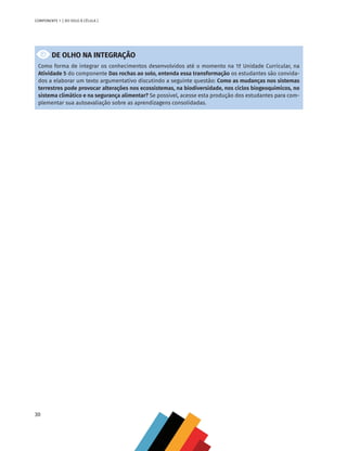 30
COMPONENTE 1 [ DO SOLO À CÉLULA ]
DE OLHO NA INTEGRAÇÃO
Como forma de integrar os conhecimentos desenvolvidos até o momento na 1ª Unidade Curricular, na
Atividade 5 do componente Das rochas ao solo, entenda essa transformação os estudantes são convida-
dos a elaborar um texto argumentativo discutindo a seguinte questão: Como as mudanças nos sistemas
terrestres pode provocar alterações nos ecossistemas, na biodiversidade, nos ciclos biogeoquímicos, no
sistema climático e na segurança alimentar? Se possível, acesse esta produção dos estudantes para com-
plementar sua autoavaliação sobre as aprendizagens consolidadas.
CHS-CNT cultura do solo V6.indd 30
CHS-CNT cultura do solo V6.indd 30 22/12/21 10:17
22/12/21 10:17
 