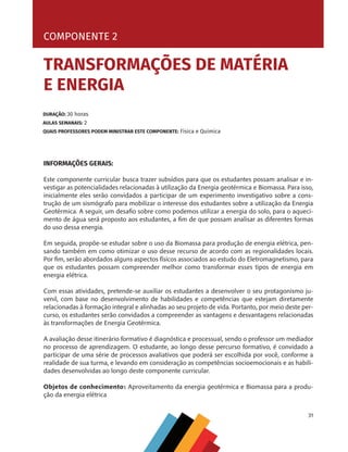 31
COMPONENTE 2 [ TRANSFORMAÇÕES DE MATÉRIA E ENERGIA ]
INFORMAÇÕES GERAIS:
Este componente curricular busca trazer subsídios para que os estudantes possam analisar e in-
vestigar as potencialidades relacionadas à utilização da Energia geotérmica e Biomassa. Para isso,
inicialmente eles serão convidados a participar de um experimento investigativo sobre a cons-
trução de um sismógrafo para mobilizar o interesse dos estudantes sobre a utilização da Energia
Geotérmica. A seguir, um desafio sobre como podemos utilizar a energia do solo, para o aqueci-
mento de água será proposto aos estudantes, a fim de que possam analisar as diferentes formas
do uso dessa energia.
Em seguida, propõe-se estudar sobre o uso da Biomassa para produção de energia elétrica, pen-
sando também em como otimizar o uso desse recurso de acordo com as regionalidades locais.
Por fim, serão abordados alguns aspectos físicos associados ao estudo do Eletromagnetismo, para
que os estudantes possam compreender melhor como transformar esses tipos de energia em
energia elétrica.
Com essas atividades, pretende-se auxiliar os estudantes a desenvolver o seu protagonismo ju-
venil, com base no desenvolvimento de habilidades e competências que estejam diretamente
relacionadas à formação integral e alinhadas ao seu projeto de vida. Portanto, por meio deste per-
curso, os estudantes serão convidados a compreender as vantagens e desvantagens relacionadas
às transformações de Energia Geotérmica.
A avaliação desse itinerário formativo é diagnóstica e processual, sendo o professor um mediador
no processo de aprendizagem. O estudante, ao longo desse percurso formativo, é convidado a
participar de uma série de processos avaliativos que poderá ser escolhida por você, conforme a
realidade de sua turma, e levando em consideração as competências socioemocionais e as habili-
dades desenvolvidas ao longo deste componente curricular.
Objetos de conhecimento: Aproveitamento da energia geotérmica e Biomassa para a produ-
ção da energia elétrica
COMPONENTE 2
DURAÇÃO: 30 horas
AULAS SEMANAIS: 2
QUAIS PROFESSORES PODEM MINISTRAR ESTE COMPONENTE: Física e Química
TRANSFORMAÇÕES DE MATÉRIA
E ENERGIA
CHS-CNT cultura do solo V6.indd 31
CHS-CNT cultura do solo V6.indd 31 22/12/21 10:17
22/12/21 10:17
 