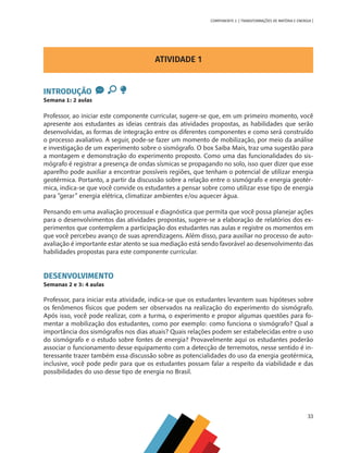 33
COMPONENTE 2 [ TRANSFORMAÇÕES DE MATÉRIA E ENERGIA ]
ATIVIDADE 1
INTRODUÇÃO
Semana 1: 2 aulas
Professor, ao iniciar este componente curricular, sugere-se que, em um primeiro momento, você
apresente aos estudantes as ideias centrais das atividades propostas, as habilidades que serão
desenvolvidas, as formas de integração entre os diferentes componentes e como será construído
o processo avaliativo. A seguir, pode-se fazer um momento de mobilização, por meio da análise
e investigação de um experimento sobre o sismógrafo. O box Saiba Mais, traz uma sugestão para
a montagem e demonstração do experimento proposto. Como uma das funcionalidades do sis-
mógrafo é registrar a presença de ondas sísmicas se propagando no solo, isso quer dizer que esse
aparelho pode auxiliar a encontrar possíveis regiões, que tenham o potencial de utilizar energia
geotérmica. Portanto, a partir da discussão sobre a relação entre o sismógrafo e energia geotér-
mica, indica-se que você convide os estudantes a pensar sobre como utilizar esse tipo de energia
para “gerar” energia elétrica, climatizar ambientes e/ou aquecer água.
Pensando em uma avaliação processual e diagnóstica que permita que você possa planejar ações
para o desenvolvimentos das atividades propostas, sugere-se a elaboração de relatórios dos ex-
perimentos que contemplem a participação dos estudantes nas aulas e registre os momentos em
que você percebeu avanço de suas aprendizagens. Além disso, para auxiliar no processo de auto-
avaliação é importante estar atento se sua mediação está sendo favorável ao desenvolvimento das
habilidades propostas para este componente curricular.
DESENVOLVIMENTO
Semanas 2 e 3: 4 aulas
Professor, para iniciar esta atividade, indica-se que os estudantes levantem suas hipóteses sobre
os fenômenos físicos que podem ser observados na realização do experimento do sismógrafo.
Após isso, você pode realizar, com a turma, o experimento e propor algumas questões para fo-
mentar a mobilização dos estudantes, como por exemplo: como funciona o sismógrafo? Qual a
importância dos sismógrafos nos dias atuais? Quais relações podem ser estabelecidas entre o uso
do sismógrafo e o estudo sobre fontes de energia? Provavelmente aqui os estudantes poderão
associar o funcionamento desse equipamento com a detecção de terremotos, nesse sentido é in-
teressante trazer também essa discussão sobre as potencialidades do uso da energia geotérmica,
inclusive, você pode pedir para que os estudantes possam falar a respeito da viabilidade e das
possibilidades do uso desse tipo de energia no Brasil.
CHS-CNT cultura do solo V6.indd 33
CHS-CNT cultura do solo V6.indd 33 22/12/21 10:17
22/12/21 10:17
 