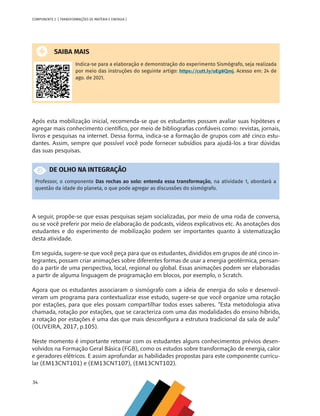 34
COMPONENTE 2 [ TRANSFORMAÇÕES DE MATÉRIA E ENERGIA ]
SAIBA MAIS
Indica-se para a elaboração e demonstração do experimento Sismógrafo, seja realizada
por meio das instruções do seguinte artigo: https://cutt.ly/uEg8Qmj. Acesso em: 24 de
ago. de 2021.
Após esta mobilização inicial, recomenda-se que os estudantes possam avaliar suas hipóteses e
agregar mais conhecimento científico, por meio de bibliografias confiáveis como: revistas, jornais,
livros e pesquisas na internet. Dessa forma, indica-se a formação de grupos com até cinco estu-
dantes. Assim, sempre que possível você pode fornecer subsídios para ajudá-los a tirar dúvidas
das suas pesquisas.
DE OLHO NA INTEGRAÇÃO
Professor, o componente Das rochas ao solo: entenda essa transformação, na atividade 1, abordará a
questão da idade do planeta, o que pode agregar as discussões do sismógrafo.
A seguir, propõe-se que essas pesquisas sejam socializadas, por meio de uma roda de conversa,
ou se você preferir por meio de elaboração de podcasts, vídeos explicativos etc. As anotações dos
estudantes e do experimento de mobilização podem ser importantes quanto à sistematização
desta atividade.
Em seguida, sugere-se que você peça para que os estudantes, divididos em grupos de até cinco in-
tegrantes, possam criar animações sobre diferentes formas de usar a energia geotérmica, pensan-
do a partir de uma perspectiva, local, regional ou global. Essas animações podem ser elaboradas
a partir de alguma linguagem de programação em blocos, por exemplo, o Scratch.
Agora que os estudantes associaram o sismógrafo com a ideia de energia do solo e desenvol-
veram um programa para contextualizar esse estudo, sugere-se que você organize uma rotação
por estações, para que eles possam compartilhar todos esses saberes. “Esta metodologia ativa
chamada, rotação por estações, que se caracteriza com uma das modalidades do ensino híbrido,
a rotação por estações é uma das que mais desconfigura a estrutura tradicional da sala de aula”
(OLIVEIRA, 2017, p.105).
Neste momento é importante retomar com os estudantes alguns conhecimentos prévios desen-
volvidos na Formação Geral Básica (FGB), como os estudos sobre transformação de energia, calor
e geradores elétricos. E assim aprofundar as habilidades propostas para este componente curricu-
lar (EM13CNT101) e (EM13CNT107), (EM13CNT102).
CHS-CNT cultura do solo V6.indd 34
CHS-CNT cultura do solo V6.indd 34 22/12/21 10:17
22/12/21 10:17
 