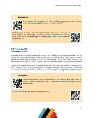 35
COMPONENTE 2 [ TRANSFORMAÇÕES DE MATÉRIA E ENERGIA ]
SAIBA MAIS
Professor, para saber um pouco mais sobre rotação por estação, sugerimos o artigo a
seguir: https://cutt.ly/7Eg8YFS. Acesso em: 21 de set. de 2021.
Professor, sugere-se fontes desde um olhar sobre energia geotérmica no Brasil, até em
outros locais em que esta energia é utilizada como matriz elétrica principal. Segue as
fontes para ajudar os temas da rotação por estação: https://cutt.ly/aEg7fsl. Acesso em:
26 de ago. de 2021.
SISTEMATIZAÇÃO
Semanas 4 e 5: 4 aulas
Professor, as apresentações das estações podem ser avaliadas de uma forma coletiva, com um
roteiro que contenha critérios de avaliações dos grupos. Indica-se que os critérios levem em con-
sideração, as pesquisas realizadas, o esforço dos estudantes, os conceitos físicos envolvidos na
simulação, enfim, todos os critérios que você achar mais adequados para a realidade da sua turma.
Sendo assim, sugere-se que você, inicialmente, crie uma ficha com alguns critérios sobre o proces-
so de avaliação, assim os estudantes podem ter um parâmetro para discutir, através de uma roda
de conversa, sobre quais seriam os critérios mais adequados para avaliação dessas apresentações.
SAIBA MAIS
Sugere-se ideia de uma ficha, ainda que seja de um seminário, você pode modificar
conforme critérios estabelecidos com os grupos: https://cutt.ly/lEg7j7p. Acesso em: 26
de ago. de 2021.
Ou: https://cutt.ly/1Eg7zLp. Acesso em: 26 de ago. de 2021.
CHS-CNT cultura do solo V6.indd 35
CHS-CNT cultura do solo V6.indd 35 22/12/21 10:17
22/12/21 10:17
 