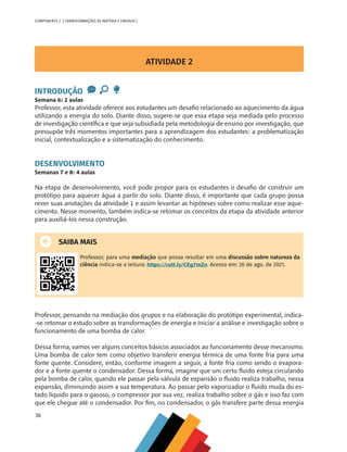36
COMPONENTE 2 [ TRANSFORMAÇÕES DE MATÉRIA E ENERGIA ]
ATIVIDADE 2
INTRODUÇÃO
Semana 6: 2 aulas
Professor, esta atividade oferece aos estudantes um desafio relacionado ao aquecimento da água
utilizando a energia do solo. Diante disso, sugere-se que essa etapa seja mediada pelo processo
de investigação científica e que seja subsidiada pela metodologia de ensino por investigação, que
pressupõe três momentos importantes para a aprendizagem dos estudantes: a problematização
inicial, contextualização e a sistematização do conhecimento.
DESENVOLVIMENTO
Semanas 7 e 8: 4 aulas
Na etapa de desenvolvimento, você pode propor para os estudantes o desafio de construir um
protótipo para aquecer água a partir do solo. Diante disso, é importante que cada grupo possa
rever suas anotações da atividade 1 e assim levantar as hipóteses sobre como realizar esse aque-
cimento. Nesse momento, também indica-se retomar os conceitos da etapa da atividade anterior
para auxiliá-los nessa construção.
SAIBA MAIS
Professor, para uma mediação que possa resultar em uma discussão sobre natureza da
ciência indica-se a leitura: https://cutt.ly/CEg7mZn. Acesso em: 26 de ago. de 2021.
Professor, pensando na mediação dos grupos e na elaboração do protótipo experimental, indica-
-se retomar o estudo sobre as transformações de energia e iniciar a análise e investigação sobre o
funcionamento de uma bomba de calor.
Dessa forma, vamos ver alguns conceitos básicos associados ao funcionamento desse mecanismo.
Uma bomba de calor tem como objetivo transferir energia térmica de uma fonte fria para uma
fonte quente. Considere, então, conforme imagem a seguir, a fonte fria como sendo o evapora-
dor e a fonte quente o condensador. Dessa forma, imagine que um certo fluido esteja circulando
pela bomba de calor, quando ele passar pela válvula de expansão o fluido realiza trabalho, nessa
expansão, diminuindo assim a sua temperatura. Ao passar pelo vaporizador o fluido muda do es-
tado líquido para o gasoso, o compressor por sua vez, realiza trabalho sobre o gás e isso faz com
que ele chegue até o condensador. Por fim, no condensador, o gás transfere parte dessa energia
CHS-CNT cultura do solo V6.indd 36
CHS-CNT cultura do solo V6.indd 36 22/12/21 10:17
22/12/21 10:17
 