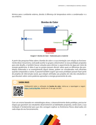37
COMPONENTE 2 [ TRANSFORMAÇÕES DE MATÉRIA E ENERGIA ]
térmica para o ambiente externo, devido à diferença de temperatura entre o condensador e o
seu entorno.
Imagem 1: Bomba de Calor - Elaborada para o material
A partir das pesquisas feitas sobre a bomba de calor e a sua orientação com relação ao funciona-
mento desse mecanismo, você pode auxiliar os grupos a desenvolver os seus protótipos propostos
para este desafio, e também buscar soluções para otimizar o aquecimento da água por meio da
energia geotérmica. A ideia é que os grupos possam discutir sobre quais as diferenças dos pro-
tótipos elaborados e se eventualmente alguns destes, podem ser considerados mais eficientes
quando comparados a outros. É possível também sugerir que esses protótipos possam fazer parte
de projetos de intervenção social, que estejam alinhados aos projetos de vida dos estudantes e
que discutam sobre como podemos aproveitar a energia proveniente do solo.
SAIBA MAIS
Professor(a) sobre a utilização da bomba de calor, indica-se a reportagem a seguir:
https://cutt.ly/lEg7R8u. Acesso em: 31 de ago. de 2021.
Com um ensino baseado em metodologias ativas, o desenvolvimento deste protótipo, precisa ter
etapas que garantam aos estudantes desenvolverem as habilidades propostas, sendo assim, a sua
mediação é fundamental para que eles consigam explicar os fenômenos físicos observados em
cada etapa do seu funcionamento.
CHS-CNT cultura do solo V6.indd 37
CHS-CNT cultura do solo V6.indd 37 22/12/21 10:17
22/12/21 10:17
 