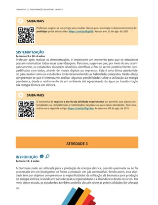 38
COMPONENTE 2 [ TRANSFORMAÇÕES DE MATÉRIA E ENERGIA ]
SAIBA MAIS
Professor, sugere-se um artigo para mediar ideias que contemple o desenvolvimento do
protótipo pelos estudantes: https://cutt.ly/tEg7IjP. Acesso em: 25 de ago. de 2021
SISTEMATIZAÇÃO
Semanas 9 e 10: 4 aulas
Professor após realizar as demonstrações, é importante um momento para que os estudantes
possam sistematizar todas essas aprendizagens. Para isso, sugere-se que, por meio do seu acom-
panhamento, os estudantes elaborem relatórios científicos a fim de serem posteriormente com-
partilhados com todos, através de murais digitais ou impressos. Esta é uma ótima oportunida-
de para avaliar como os estudantes estão desenvolvendo as habilidades propostas. Nesta etapa,
compreende-se que é interessante analisar algumas possibilidades sobre a utilização da energia
geotérmica, desde o resfriamento de um ambiente até aquecimento da água ou transformação
em energia térmica em elétrica.
SAIBA MAIS
O momento de registro e escrita da atividade experimental vai permitir que sejam con-
templados as competências e habilidades necessárias para essas atividades. Para isso,
indica-se o seguinte artigo: https://cutt.ly/fEg7Sao. Acesso em: 09 de ago. de 2021.
ATIVIDADE 3
INTRODUÇÃO
Semana 11: 2 aulas
A biomassa pode ser utilizada para a produção de energia elétrica, quando queimada ou se for
processada em um biodigestor de forma a produzir um gás combustível. Sendo assim, esta ativi-
dade tem por objetivo compreender as especificidades da utilização da biomassa para produção
de energia elétrica, levando em consideração a regionalidade e a abundância destes recursos. Por
meio desse estudo, os estudantes, também poderão discutir sobre as potencialidades do solo que
CHS-CNT cultura do solo V6.indd 38
CHS-CNT cultura do solo V6.indd 38 22/12/21 10:17
22/12/21 10:17
 