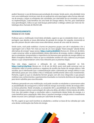 39
COMPONENTE 2 [ TRANSFORMAÇÕES DE MATÉRIA E ENERGIA ]
podem favorecer o uso da biomassa para produção de energia. Sendo assim, esta atividade inicia
com uma mobilização inicial por meio de um podcast de uma reportagem sobre formas alternati-
vas de energia, a seguir os estudantes são convidados, por intermédio de um simulador a pensar
na implementação, custo-benefício de uma fonte de energia elétrica. Por fim, para sistematizar
essa aprendizagem, indica-se que você busque potencializar o diálogo coletivo por meio da me-
todologia ativa chamada de World-Café.
DESENVOLVIMENTO
Semanas 12 e 13: 4 aulas
Professor para a mobilização inicial desta atividade, sugere-se que os estudantes leiam uma re-
portagem, que aborda as novas alternativas de geração de energia. Em seguida, recomenda-se
que eles possam discutir sobre estas novas alternativas, através de uma roda de conversa.
Sendo assim, você pode mobilizar a turma em pequenos grupos com até 4 estudantes e ler a
reportagem com o título “Em meio ao risco de um novo apagão “Outra estação” aborda fontes
alternativas de energia” segue acesso: https://cutt.ly/eRzRK50 (Acesso em: 20 de out. de 2021),
e após conversar sobre as potencialidades destas alternativas de energia, mediar o diálogo para
que os estudantes compreendam a importância da biomassa para geração de energia elétrica na
Matriz Energética Brasileira. Indica-se que os estudantes anotem em seus cadernos as principais
ideias e o que compreenderam como mais relevante para as próximas etapas.
Para esta etapa, sugere-se a utilização de um simulador, disponível no link:
https://cutt.ly/LEg7Knw (Acesso em: 21 de set. de 2021), assim você pode conversar com os
estudantes sobre os pontos positivos e negativos da escolha das fontes de energia elétrica. Vale
ressaltar, que é interessante que a contextualização sobre a demanda por energia elétrica e suas
alternativas passe por uma análise crítica e embasada cientificamente sobre esses investimentos.
Portanto, sugere-se que os estudantes formem grupos com até cinco integrantes e que possam
mobilizar seus conhecimentos e apontamentos levantados no momento da leitura da reportagem
para terem subsídios para essa discussão.
Professor, pensando em uma mobilização, você pode convidar os estudantes a conversarem sobre
as possibilidades de conseguirem a menor tarifa de energia recorrendo a fontes de energia elétri-
ca menos poluentes. Neste simulador, os estudantes têm a possibilidade de combinar diferentes
fontes de energia e estimar a porcentagem de cada uma delas, até obter o limite máximo de 100%.
Com isso, eles podem chegar a conclusões sobre o investimento destas fontes de energia, e o
custo-benefício para a população. Além disso, é possível investigar a relação entre o investimento
destes recursos com a poluição causada por cada fonte de energia.
Por fim, sugere-se que você incentive os estudantes a analisar as taxas de luz cobradas por cada
uma destas combinações das fontes de energia.
CHS-CNT cultura do solo V6.indd 39
CHS-CNT cultura do solo V6.indd 39 22/12/21 10:17
22/12/21 10:17
 
