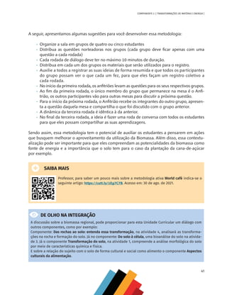 41
COMPONENTE 2 [ TRANSFORMAÇÕES DE MATÉRIA E ENERGIA ]
A seguir, apresentamos algumas sugestões para você desenvolver essa metodologia:
•	 Organize a sala em grupos de quatro ou cinco estudantes
•	 Distribua as questões norteadoras nos grupos (cada grupo deve ficar apenas com uma
questão a cada rodada)
•	 Cada rodada de diálogo deve ter no máximo 10 minutos de duração.
•	 Distribua em cada um dos grupos os materiais que serão utilizados para o registro.
•	 Auxilie a todos a registrar as suas ideias de forma resumida e que todos os participantes
do grupo possam ver o que cada um fez, para que eles façam um registro coletivo a
cada rodada.
•	 No início da primeira rodada, os anfitriões levam as questões para os seus respectivos grupos.
•	 Ao fim da primeira rodada, o único membro do grupo que permanece na mesa é o Anfi-
trião, os outros participantes vão para outras mesas para discutir a próxima questão.
•	 Para o início da próxima rodada, o Anfitrião recebe os integrantes do outro grupo, apresen-
ta a questão daquela mesa e compartilha o que foi discutido com o grupo anterior.
•	 A dinâmica da terceira rodada é idêntica à da anterior.
•	 No final da terceira rodada, a ideia é fazer uma roda de conversa com todos os estudantes
para que eles possam compartilhar as suas aprendizagens.
Sendo assim, essa metodologia tem o potencial de auxiliar os estudantes a pensarem em ações
que busquem melhorar o aproveitamento da utilização da Biomassa. Além disso, essa contextu-
alização pode ser importante para que eles compreendam as potencialidades da biomassa como
fonte de energia e a importância que o solo tem para o caso da plantação da cana-de-açúcar
por exemplo.
SAIBA MAIS
Professor, para saber um pouco mais sobre a metodologia ativa World café indica-se o
seguinte artigo: https://cutt.ly/1Eg7C7B. Acesso em: 30 de ago. de 2021.
DE OLHO NA INTEGRAÇÃO
A discussão sobre a biomassa regional, pode proporcionar para esta Unidade Curricular um diálogo com
outros componentes, como por exemplo:
Componente: Das rochas ao solo: entenda essa transformação, na atividade 4, analisará as transforma-
ções na rocha e formação do solo. Já no componente: Do solo à célula, uma bioanálise do solo na ativida-
de 3. Já o componente Transformação do solo, na atividade 1, compreende a análise morfológica do solo
por meio de características química e física.
E sobre a relação do sujeito com o solo de forma cultural e social como alimento o componente Aspectos
culturais da alimentação.
CHS-CNT cultura do solo V6.indd 41
CHS-CNT cultura do solo V6.indd 41 22/12/21 10:17
22/12/21 10:17
 