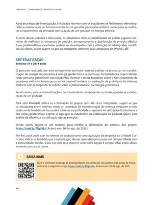 44
COMPONENTE 2 [ TRANSFORMAÇÕES DE MATÉRIA E ENERGIA ]
Após esta etapa de investigação, é indicado retomar com os estudantes os fenômenos eletromag-
néticos relacionados ao funcionamento de um gerador, pensando também como pode-se melho-
rar o experimento da atividade com a ajuda de um gerador de energia elétrica.
A partir desses estudos e discussões, os estudantes terão a possibilidade de avaliar algumas ma-
neiras de melhorar os processos de geração, armazenamento e distribuição de energia elétrica.
Essas problemáticas levantadas podem ser investigadas com a utilização de bibliografias científi-
cas ou vídeos, assim sugere-se que os estudantes retomem suas anotações do World Café.
SISTEMATIZAÇÃO
Semanas 19 e 20: 4 aulas
O percurso realizado por esse componente curricular buscou analisar os processos de transfor-
mação de energia relacionados à energia geotérmica e a biomassa. As habilidades desenvolvidas
neste percurso permitiram aos estudantes levantar e testar hipóteses sobre o funcionamento de
geradores elétricos. Nesse percurso foi possível também a construção de protótipos de sistemas
térmicos com o propósito de refletir sobre a potencialidade da energia geotérmica.
Sendo assim, para a sistematização e conclusão deste componente curricular, propõe-se a elabo-
ração de um podcast.
Para esta atividade indica-se a formação de grupos com até cinco integrantes, sugere-se que
os estudantes criem roteiros sobre os processos de transformação de energia mediante o solo,
destacando também as discussões sobre as especificidades regionais na utilização da biomassa e
das usinas geotérmicas, espera-se aqui que os estudantes, na elaboração do podcast, façam uma
análise da eficiência da utilização destas energias.
Sendo assim, sugere-se um material para mediar a elaboração do podcast dos grupos:
https://cutt.ly/lEg5rLs (Acesso em: 30 de ago. de 2021).
Por fim, você pode usar os roteiros do podcast como uma avaliação da proposta da Unidade Cur-
ricular, indica-se também que a socialização dessas aprendizagens possa ser compartilhada com
a comunidade escolar. Caso isso não seja possível, uma outra opção é compartilhar essas ideias,
somente com a sua turma.
SAIBA MAIS
Para o professor analisar as possibilidades da utilização do podcast nas aulas de física,
indica-se o seguinte artigo: https://cutt.ly/BEg5yHL. Acesso em: 30 de ago. de 2021.
CHS-CNT cultura do solo V6.indd 44
CHS-CNT cultura do solo V6.indd 44 22/12/21 10:17
22/12/21 10:17
 