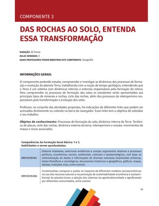 45
COMPONENTE 3 [ DAS ROCHAS AO SOLO, ENTENDA ESSA TRANSFORMAÇÃO ]
INFORMAÇÕES GERAIS:
O componente pretende estudar, compreender e investigar as dinâmicas dos processos de forma-
ção e evolução do planeta Terra, trabalhando com a noção de tempo geológico, entendendo que
a Terra é um sistema com dinâmicas internas e externas responsáveis pela formação do relevo.
Para compreender os processos de formação dos solos os estudantes serão apresentados aos
principais tipos de minerais e rochas, ciclo das rochas, além dos processos de intemperismo res-
ponsáveis pela transformação e evolução dos solos.
Professor, no conjunto das atividades propostas, há indicações de diferentes links que podem ser
acessados diretamente ou colando na barra do navegador. Esses links tem o objetivo de subsidiar
o seu trabalho.
Objetos de conhecimento: Processos de formação do solo, dinâmica interna da Terra. Tectôni-
ca de placas, ciclo das rochas, dinâmica externa da terra, intemperismo e erosão, movimentos de
massa e riscos associados.
COMPONENTE 3
DURAÇÃO: 30 horas
AULAS SEMANAIS: 2
QUAIS PROFESSORES PODEM MINISTRAR ESTE COMPONENTE: Geografia
DAS ROCHAS AO SOLO, ENTENDA
ESSA TRANSFORMAÇÃO
Competências da Formação Geral Básica: 1 e 3.
Habilidades a serem aprofundadas:
EM13CHS103
Elaborar hipóteses, selecionar evidências e compor argumentos relativos a processos
políticos, econômicos, sociais, ambientais, culturais e epistemológicos, com base na
sistematização de dados e informações de diversas naturezas (expressões artísticas,
textos filosóficos e sociológicos, documentos históricos e geográficos, gráficos, mapas,
tabelas, tradições orais, entre outros).
EM13CHS306
Contextualizar, comparar e avaliar os impactos de diferentes modelos socioeconômicos
no uso dos recursos naturais e na promoção da sustentabilidade econômica e socioam-
biental do planeta (como a adoção dos sistemas da agrobiodiversidade e agroflorestal
por diferentes comunidades, entre outros)
CHS-CNT cultura do solo V6.indd 45
CHS-CNT cultura do solo V6.indd 45 22/12/21 10:17
22/12/21 10:17
 