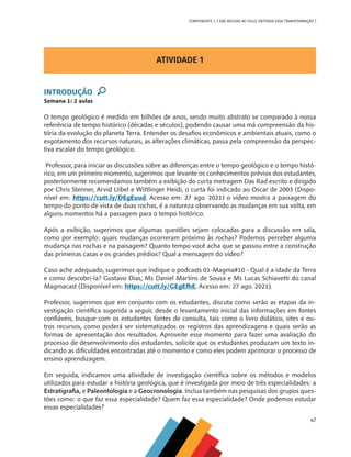 47
COMPONENTE 3 [ DAS ROCHAS AO SOLO, ENTENDA ESSA TRANSFORMAÇÃO ]
ATIVIDADE 1
INTRODUÇÃO
Semana 1: 2 aulas
O tempo geológico é medido em bilhões de anos, sendo muito abstrato se comparado à nossa
referência de tempo histórico (décadas e séculos), podendo causar uma má compreensão da his-
tória da evolução do planeta Terra. Entender os desafios econômicos e ambientais atuais, como o
esgotamento dos recursos naturais, as alterações climáticas, passa pela compreensão da perspec-
tiva escalar do tempo geológico.
Professor, para iniciar as discussões sobre as diferenças entre o tempo geológico e o tempo histó-
rico, em um primeiro momento, sugerimos que levante os conhecimentos prévios dos estudantes,
posteriormente recomendamos também a exibição do curta metragem Das Rad escrito e dirigido
por Chris Stenner, Arvid Uibel e Wittlinger Heidi, o curta foi indicado ao Oscar de 2003 (Dispo-
nível em: https://cutt.ly/DEgEuud. Acesso em: 27 ago. 2021) o vídeo mostra a passagem do
tempo do ponto de vista de duas rochas, é a natureza observando as mudanças em sua volta, em
alguns momentos há a passagem para o tempo histórico.
Após a exibição, sugerimos que algumas questões sejam colocadas para a discussão em sala,
como por exemplo: quais mudanças ocorreram próximo às rochas? Podemos perceber alguma
mudança nas rochas e na paisagem? Quanto tempo você acha que se passou entre a construção
das primeiras casas e os grandes prédios? Qual a mensagem do vídeo?
Caso ache adequado, sugerimos que indique o podcasts 01-Magma#10 - Qual é a idade da Terra
e como descobri-la? Gustavo Dias, Ms Daniel Martins de Sousa e Ms Lucas Schiavetti do canal
Magmacast (Disponível em: https://cutt.ly/GEgEfhE. Acesso em: 27 ago. 2021).
Professor, sugerimos que em conjunto com os estudantes, discuta como serão as etapas da in-
vestigação científica sugerida a seguir, desde o levantamento inicial das informações em fontes
confiáveis, busque com os estudantes fontes de consulta, tais como o livro didático, sites e ou-
tros recursos, como poderá ser sistematizados os registros das aprendizagens e quais serão as
formas de apresentação dos resultados. Aproveite esse momento para fazer uma avaliação do
processo de desenvolvimento dos estudantes, solicite que os estudantes produzam um texto in-
dicando as dificuldades encontradas até o momento e como eles podem aprimorar o processo de
ensino aprendizagem.
Em seguida, indicamos uma atividade de investigação científica sobre os métodos e modelos
utilizados para estudar a história geológica, que é investigada por meio de três especialidades: a
Estratigrafia, e Paleontologia e a Geocronologia. Inclua também nas pesquisas dos grupos ques-
tões como: o que faz essa especialidade? Quem faz essa especialidade? Onde podemos estudar
essas especialidades?
CHS-CNT cultura do solo V6.indd 47
CHS-CNT cultura do solo V6.indd 47 22/12/21 10:17
22/12/21 10:17
 