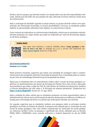 48
COMPONENTE 3 [ DAS ROCHAS AO SOLO, ENTENDA ESSA TRANSFORMAÇÃO ]
Divida a sala em grupos, que deverão realizar um estudo sobre uma das três especialidades indi-
cadas. Solicite que eles falem de seus projetos de vida, indicando se teriam interesse nestas áreas
do conhecimento.
Após a realização da atividade sugerida na etapa anterior, os grupos deverão realizar uma apre-
sentação das informações levantadas, se houver possibilidade e recursos, os estudantes podem
elaborar as apresentações utilizando meios digitais, ou outras formas criativas.
Como maneira de sistematizar os conhecimentos trabalhados, solicite que os estudantes individu-
almente produzam um mapa mental, que pode ser elaborado por meio de ferramentas digitais,
ou de forma analógica.
SAIBA MAIS
Para saber mais indicamos o material TEIXEIRA, Wilson. Tempo geológico: a his-
tória da Terra e da vida. In: Geologia [S.l: s.n.], p. 247-279, 2014 (Disponível em:
https://cutt.ly/TEgEciE. Acesso em: 27 ago. 2021)
DESENVOLVIMENTO
Semanas 2 e 3: 4 aulas
Neste primeiro momento, sugerimos que realize uma atividade de sondagem sobre o conheci-
mento prévio dos estudantes referente à formação do planeta Terra. A atividade pode ser realiza-
da por meio da metodologia Brainstorming (ou tempestade de ideias).
Agora que os estudantes têm um entendimento melhor sobre a escala de tempo geológico, su-
gerimos um aprofundamento nas teorias de formação do Planeta Terra. Para iniciar a discussão,
recomendamos que exiba o vídeo do Prof. Dr. João Steiner do Instituto de Astronomia, Geofísica
e Ciências Atmosféricas da USP, sobre a “A formação de sistemas planetários” (Disponível em:
https://cutt.ly/hEgEmMY. Acesso em: 27 ago. 2021).
Após a exibição do vídeo, solicite que os estudantes produzam um texto argumentativo sobre o
entendimento da ciência acerca da formação do planeta, destacando as evidências científicas uti-
lizadas para a formulação da teoria e os pontos que ainda geram dúvidas nos cientistas.
Em seguida, sugerimos que os estudantes realizem uma pesquisa sobre os principais eventos
geológicos ocorridos na história do planeta. A pesquisa será utilizada para a construção de uma
escala de tempo geológica. Para uma melhor compreensão da construção da escala geológi-
ca, indicamos também incluir na pesquisa o significado dos nomes utilizados para as divisões
ÉONS, ERAS e PERÍODOS, como consulta indicamos o material disponível no site do CPRM
CHS-CNT cultura do solo V6.indd 48
CHS-CNT cultura do solo V6.indd 48 22/12/21 10:17
22/12/21 10:17
 