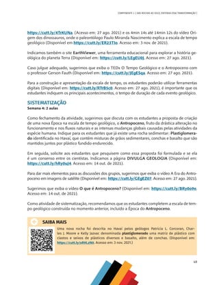 49
COMPONENTE 3 [ DAS ROCHAS AO SOLO, ENTENDA ESSA TRANSFORMAÇÃO ]
https://cutt.ly/4TrKUNa. (Acesso em: 27 ago. 2021) e os 4min 14s até 14min 12s do vídeo Ori-
gem dos dinossauros, onde o paleontólogo Paulo Miranda Nascimento explica a escala de tempo
geológico (Disponível em https://cutt.ly/ER23TIo. Acesso em: 3 nov. de 2021).
Indicamos também o site EarthViewer, uma ferramenta educacional para explorar a história ge-
ológica do planeta Terra (Disponível em: https://cutt.ly/LEgEU0J. Acesso em: 27 ago. 2021).
Caso julgue adequado, sugerimos que exiba o TEDx O Tempo Geológico e o Antropoceno com
o professor Gerson Fauth (Disponível em: https://cutt.ly/JEgESqa. Acesso em: 27 ago. 2021).
Para a construção e apresentação da escala de tempo, os estudantes poderão utilizar ferramentas
digitais (Disponível em: https://cutt.ly/RTrB5c0. Acesso em: 27 ago. 2021), é importante que os
estudantes indiquem os principais acontecimentos, o tempo de duração de cada evento geológico.
SISTEMATIZAÇÃO
Semana 4: 2 aulas
Como fechamento da atividade, sugerimos que discuta com os estudantes a proposta de criação
de uma nova Época na escala de tempo geológico, o Antropoceno, fruto da drástica alteração no
funcionamento e nos fluxos naturais e as intensas mudanças globais causadas pelas atividades da
espécie humana. Indique para os estudantes que já existe uma rocha sedimentar: Plastiglomera-
do identificada no Havaí, que contém misturas de grãos sedimentares, conchas e basalto que são
mantidos juntos por plástico fundido endurecido.
Em seguida, solicite aos estudantes que pesquisem como essa proposta foi formulada e se ela
é um consenso entre os cientistas. Indicamos a página DIVULGA GEOLOGIA (Disponível em:
https://cutt.ly/hRy0uJ4. Acesso em: 14 out. de 2021).
Para dar mais elementos para as discussões dos grupos, sugerimos que exiba o vídeo A Era do Antro-
poceno em imagens de satélite (Disponível em: https://cutt.ly/GEgEZ07. Acesso em: 27 ago. 2021).
Sugerimos que exiba o vídeo O que é Antropoceno? (Disponível em: https://cutt.ly/BRy0o9e.
Acesso em: 14 out. de 2021).
Como atividade de sistematização, recomendamos que os estudantes completem a escala de tem-
po geológico construída no momento anterior, incluído a Época do Antropoceno.
SAIBA MAIS
Uma nova rocha foi descrita no Havaí pelos geólogos Patricia L. Corcoran, Char-
les J. Moore e Kelly Jazvac denominada plastiglomerado uma matriz de plástico com
clastos e seixos de plásticos diversos e basalto, além de conchas. (Disponível em:
https://cutt.ly/oR9LzN0. Acesso em: 3 nov. 2021.)
CHS-CNT cultura do solo V6.indd 49
CHS-CNT cultura do solo V6.indd 49 22/12/21 10:17
22/12/21 10:17
 