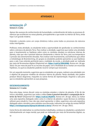 50
COMPONENTE 3 [ DAS ROCHAS AO SOLO, ENTENDA ESSA TRANSFORMAÇÃO ]
ATIVIDADE 2
INTRODUÇÃO
Semana 5: 2 aulas
Apesar dos avanços do conhecimento da humanidade, o entendimento de todos os processos di-
nâmicos que acontecem no nosso planeta, principalmente o que existe no interior da Terra, ainda
hoje é um grande mistério.
Entender o planeta como um corpo dinâmico indica como todos os processos da natureza
estão interligados.
Professor, nesta atividade, os estudantes terão a oportunidade de aprofundar os conhecimentos
sobre a estrutura do planeta Terra. Para realizar a atividade, sugerimos que realize uma atividade
para o levantamento as hipóteses sobre como os cientistas estudam as estruturas internas do
planeta, visto que não é possível observar diretamente o interior da Terra, pois sua temperatura
e pressão são extremamente elevadas. Para realizar este levantamento, aconselhamos que utilize
a metodologia de Brainstorming, em grupos os estudantes poderão apresentar as suas hipóteses
para a sala. Caso entenda pertinente para a realidade da escola, a atividade pode ser realizada
por meio de ferramentas digitais (Disponível em: https://cutt.ly/ZR9LWMj. Acesso em: 28 ago.
2021). Ou por meio de post-its ou recortes de papel, com a finalidade de se montar um mural das
hipóteses, no qual os estudantes poderão recorrer sempre que necessário.
Em um segundo momento, sugerimos que os estudantes em grupos, realizem uma atividade com
o objetivo de pesquisar modelos da estrutura interna do planeta. Nesta atividade, eles podem
produzir blocos diagramas, maquetes ou outras formas de representação. Organize a sala para
que os estudantes apresentem as suas pesquisas.
DESENVOLVIMENTO
Semanas 6 e 7: 4 aulas
Para esta etapa, iremos discutir como os cientistas estudam o interior do planeta. A fim de dar
início a atividade, sugerimos que exiba o vídeo Como é possível descobrir a composição do in-
terior da Terra? (Disponível em: https://cutt.ly/vRy0fTn. Acesso em: 28 ago. 2021), ou realize
uma aula expositiva dialogada sobre como é o interior do planeta e quais técnicas os cientistas
utilizam para estudá-lo. Caso não seja viável apresentar o vídeo, sugerimos uma aula expositiva
dialogada sobre a temática, para subsidiar essa discussão, indicamos um artigo da revista FAPESP
https://revistapesquisa.fapesp.br/abrindo-a-terra/ (Acesso em: 28 ago. 2021).
Como forma de sistematizar os conhecimentos trabalhados, conduza os estudantes a produzirem
individualmente um mapa mental, que pode ser elaborado por meio de ferramentas digitais, ou
CHS-CNT cultura do solo V6.indd 50
CHS-CNT cultura do solo V6.indd 50 22/12/21 10:17
22/12/21 10:17
 