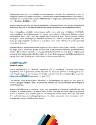 52
COMPONENTE 3 [ DAS ROCHAS AO SOLO, ENTENDA ESSA TRANSFORMAÇÃO ]
Os estudantes tiveram a oportunidade de compreender a utilização das ondas sísmicas para in-
vestigar o interior do planeta. Entretanto, a ocorrência de terremotos também causa desastres na-
turais com consequências sociais, como no terremoto de magnitude 7,2 na escala Richter, ocorrido
em 14 de agosto de 2021 no Haiti.
Neste momento, sugerimos que faça uma indagação para os estudantes: será que as consequências
econômicas e sociais se dão da mesma forma em países desenvolvidos e em desenvolvimento?
Para a realização da atividade, indicamos que realize, com a sala, uma atividade de World Café,
uma metodologia que utiliza um processo criativo com o objetivo de fomentar diálogos entre os
estudantes de forma colaborativa. Para a realização da atividade, a sala de aula deve ser dividida
em grupos. Dentro de cada grupo deverá ser escolhido um “anfitrião”, que tem a função de esti-
mular que os participantes expressem as suas ideias, tendo como referência a questão colocada
no momento anterior.
A cada rodada, os participantes trocam de grupos, sendo recepcionados pelo “anfitrião” do próxi-
mo grupo, que irá sintetizar o que foi discutido com os participantes anteriores, que continuam o
processo de discussão. Na última rodada, os estudantes retornam aos seus grupos originais, nos
quais sintetizam as discussões. Por fim, realize um fórum de discussão, em que todos os indivíduos
compartilhem suas descobertas, evidenciando o conhecimento coletivo.
SISTEMATIZAÇÃO
Semana 8: 2 aulas
Para a sistematização da atividade, sugerimos que os estudantes construam uma nuvem
de palavras com os principais pontos discutidos na atividade anterior. A construção da nu-
vem de palavras pode ser realizada em tempo real, por meio de aplicativos (Disponível em:
https://cutt.ly/ER9LCQJ. Acesso em: 29 ago. 2021).
Caso não seja viável a utilização da ferramenta, a atividade pode ser organizada para que o re-
sultado seja apresentado na forma de um cartaz, listando as palavras em ordem de maior para a
menor frequência.
Sugerimos também que os estudantes façam uma autoavaliação dos seus aprendizados até este
momento. A atividade deverá ser feita de forma escrita, com base no critério de participação nas
pesquisas realizadas e da apresentação dos resultados aos demais colegas da classe. Esse relato
deve incluir considerações feitas pelo professor em sala de aula, assim como observações perti-
nentes aos temas apresentados pelos grupos.
CHS-CNT cultura do solo V6.indd 52
CHS-CNT cultura do solo V6.indd 52 22/12/21 10:17
22/12/21 10:17
 