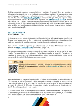 54
COMPONENTE 3 [ DAS ROCHAS AO SOLO, ENTENDA ESSA TRANSFORMAÇÃO ]
Se julgar adequado, proponha para os estudantes a realização de uma atividade que reproduz a
cristalização, uma das formas de formação dos minerais. Para a realização da atividade sugerimos
dois vídeos, o primeiro propõem a utilização de vinagre e pedras de construção para fazer o expe-
rimento disponível em: https://cutt.ly/LEgR5jz (Acesso em: 29 ago. 2021), e o segundo utiliza
açúcar para fazer o processo de cristalização disponível em: https://cutt.ly/YEgTwZE (Acesso
em: 29 ago. 2021), como os experimentos têm tempos longos de conclusão, combine com os es-
tudantes a melhor forma de apresentação dos resultados. No Componente 4 Transformações do
solo, também será trabalhada a formação de minerais, sugerimos que converse com o professor
para organizar a atividade.
DESENVOLVIMENTO
Semanas 10 e 11: 4 aulas
A fim de uma melhor compreensão sobre os diferentes tipos de solos existentes na superfície da
Terra, o estudo da composição das rochas assume um papel importante, por este motivo a ativi-
dade tem o objetivo de trabalhar com os principais minerais formadores de rochas.
Para dar início a atividade, sugerimos que exiba os vídeos Minerais constituintes das rochas (Dis-
ponível em: https://cutt.ly/9EgTubj. Acesso em: 29 ago. 2021).
Em seguida os estudantes deverão responder às questões sugeridas, ou outras que julgar ade-
quadas. Como são formados os minerais? Como são classificados os minerais? Como é feita a
classificação dos minerais? Em seguida, os estudantes podem apresentar as suas respostas para a
turma, ou de forma individual elaborar um mapa mental.
SAIBA MAIS
Para mais informações sobre a formação e classificação dos minerais indicamos o texto
Minerais formadores de rochas. Disponível em: https://cutt.ly/LEgTsCf. Acesso em: 29
ago. 2021.
Após a compreensão dos processos envolvidos na formação dos minerais, os estudantes terão a
oportunidade de aprofundar os seus conhecimentos nos processos de formação das rochas, sua
composição e distribuição na superfície, este aprofundamento será ponto de partida para a com-
preensão da existência de diferentes tipos de solos, inclusive com diferentes fertilidades, depen-
dendo das rochas que deram a sua origem.
O ciclo das rochas é um grupo de processos que recicla continuamente rochas. Esses processos
ocorrem ao longo de milhões de anos, mas nem todos ocorrem na mesma proporção. Existem três
tipos principais de rochas: as rochas sedimentares, ígnea e metamórficas.
CHS-CNT cultura do solo V6.indd 54
CHS-CNT cultura do solo V6.indd 54 22/12/21 10:17
22/12/21 10:17
 