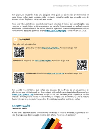 55
COMPONENTE 3 [ DAS ROCHAS AO SOLO, ENTENDA ESSA TRANSFORMAÇÃO ]
Em grupos, os estudantes farão uma pesquisa sobre quais são os minerais predominantes em
cada tipo de rochas, quais processos estão envolvidos na sua formação, qual a relação com a di-
nâmica interna do planeta e a tectônica de placas.
Caso seja viável, solicite que os estudantes tragam amostras de rochas para classificação e sala
segundo as características, se julgar adequado um trabalho de campo pode ser realizado com os
estudantes, obtendo amostras das rochas, caso não seja viável, os estudantes podem ter contato
com amostras de rochas por meio do site https://cutt.ly/nEgTxgQ. Acesso em: 27 ago. 2021.
SAIBA MAIS
Para saber mais sobre as rochas
Ígneas. Disponível em: https://cutt.ly/7EgKOAe. Acesso em: 29 ago. 2021.
Metamórficas. Disponível em: https://cutt.ly/OEgKFtv. Acesso em: 29 ago. 2021.
Sedimentares. Disponível em: https://cutt.ly/EEgKZ9E. Acesso em: 29 ago. 2021.
Em seguida, recomendamos que realize uma atividade de construção de um diagrama de ci-
clos de rochas a atividade pode ser desenvolvida utilizando ferramentas digitais (Disponível em:
https://cutt.ly/RR9L2Wp. Acesso em: 27 ago. 2021). Para a elaboração do diagrama, é possível
indicar a exploração dos processos: sedimentação, compactação e cimentação, calor e pressão,
fusão, intemperismo e erosão, transporte e deposição para explicar o ciclo das rochas.
SISTEMATIZAÇÃO
Semana 12: 2 aulas
Como forma de sistematizar o conhecimento construído ao longo a atividades, sugerimos a cria-
ção de um podcast de divulgação científica com o tema “Conhecendo as rochas”
CHS-CNT cultura do solo V6.indd 55
CHS-CNT cultura do solo V6.indd 55 22/12/21 10:17
22/12/21 10:17
 