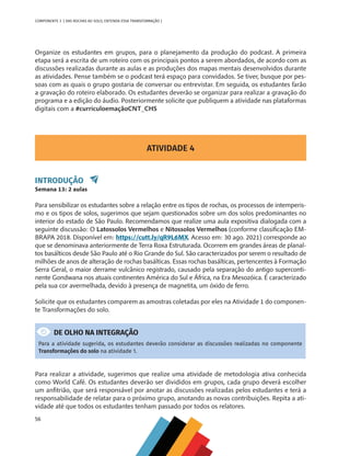 56
COMPONENTE 3 [ DAS ROCHAS AO SOLO, ENTENDA ESSA TRANSFORMAÇÃO ]
Organize os estudantes em grupos, para o planejamento da produção do podcast. A primeira
etapa será a escrita de um roteiro com os principais pontos a serem abordados, de acordo com as
discussões realizadas durante as aulas e as produções dos mapas mentais desenvolvidos durante
as atividades. Pense também se o podcast terá espaço para convidados. Se tiver, busque por pes-
soas com as quais o grupo gostaria de conversar ou entrevistar. Em seguida, os estudantes farão
a gravação do roteiro elaborado. Os estudantes deverão se organizar para realizar a gravação do
programa e a edição do áudio. Posteriormente solicite que publiquem a atividade nas plataformas
digitais com a #curriculoemaçãoCNT_CHS
ATIVIDADE 4
INTRODUÇÃO
Semana 13: 2 aulas
Para sensibilizar os estudantes sobre a relação entre os tipos de rochas, os processos de intemperis-
mo e os tipos de solos, sugerimos que sejam questionados sobre um dos solos predominantes no
interior do estado de São Paulo. Recomendamos que realize uma aula expositiva dialogada com a
seguinte discussão: O Latossolos Vermelhos e Nitossolos Vermelhos (conforme classificação EM-
BRAPA 2018. Disponível em: https://cutt.ly/qR9L6MX. Acesso em: 30 ago. 2021) corresponde ao
que se denominava anteriormente de Terra Roxa Estruturada. Ocorrem em grandes áreas de planal-
tos basálticos desde São Paulo até o Rio Grande do Sul. São caracterizados por serem o resultado de
milhões de anos de alteração de rochas basálticas. Essas rochas basálticas, pertencentes à Formação
Serra Geral, o maior derrame vulcânico registrado, causado pela separação do antigo superconti-
nente Gondwana nos atuais continentes América do Sul e África, na Era Mesozóica. É caracterizado
pela sua cor avermelhada, devido à presença de magnetita, um óxido de ferro.
Solicite que os estudantes comparem as amostras coletadas por eles na Atividade 1 do componen-
te Transformações do solo.
DE OLHO NA INTEGRAÇÃO
Para a atividade sugerida, os estudantes deverão considerar as discussões realizadas no componente
Transformações do solo na atividade 1.
Para realizar a atividade, sugerimos que realize uma atividade de metodologia ativa conhecida
como World Café. Os estudantes deverão ser divididos em grupos, cada grupo deverá escolher
um anfitrião, que será responsável por anotar as discussões realizadas pelos estudantes e terá a
responsabilidade de relatar para o próximo grupo, anotando as novas contribuições. Repita a ati-
vidade até que todos os estudantes tenham passado por todos os relatores.
CHS-CNT cultura do solo V6.indd 56
CHS-CNT cultura do solo V6.indd 56 22/12/21 10:17
22/12/21 10:17
 