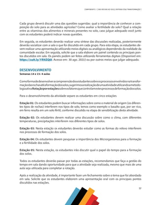 57
COMPONENTE 3 [ DAS ROCHAS AO SOLO, ENTENDA ESSA TRANSFORMAÇÃO ]
Cada grupo deverá discutir uma das questões sugeridas: qual a importância de conhecer a com-
posição do solo para as atividades agrícolas? Como avaliar a fertilidade do solo? Qual a relação
entre as vitaminas dos alimentos e minerais presentes no solo, caso julgue adequado você junto
com os estudantes poderá indicar novas questões.
Em seguida, os estudantes deverão realizar uma síntese das discussões realizadas, posteriormente
deverão socializar com a sala o que foi discutido em cada grupo. Para esta etapa, os estudantes de-
vem realizar uma apresentação utilizando meios digitais ou analógicos dependendo da realidade da
comunidade escolar. Em seguida, solicite que a sala elabore um painel contendo os principais pon-
tos discutidos em sala. Os painéis podem ser feitos utilizando ferramentas digitais (Disponível em:
https://cutt.ly/YR9ZQ0I. Acesso em: 30 ago. 2021) ou por outros meios que julgar adequado.
DESENVOLVIMENTO
Semanas 14 e 15: 4 aulas
Comoformadedesenvolveracompreensãodosestudantessobreosprocessosenvolvidosnatransfor-
maçãodasrochasatéaformaçãodossolos,sugerimosarealizaçãodeumaatividadeutilizandoametodo-
logiaativaRotaçãoporestaçõessobreosfatoresquecontrolamestesprocessosdeformaçãodossolos.
Para o desenvolvimento da atividade separe os estudantes em cinco estações
Estação 01: Os estudantes podem buscar informações sobre como o material de origem (os diferen-
tes tipos de rochas) interferem nos tipos de solo, temos como exemplo o basalto que, por ser rico,
em ferro resulta em um solo fértil, conforme discutido na etapa de sensibilização desta atividade.
Estação 02: Os estudantes devem realizar uma discussão sobre como o clima, com diferentes
temperaturas, precipitações interferem nos diferentes tipos de solos.
Estação 03: Nesta estação os estudantes deverão estudar como as formas do relevo interferem
nos processos de formação dos solos.
Estação 04: Os estudantes devem pesquisar a importância dos Microrganismos para a formação
e a fertilidade dos solos.
Estação 05: Nesta estação, os estudantes irão discutir qual o papel do tempo para a formação
dos solos.
Todos os estudantes deverão passar por todas as estações, recomendamos que faça a gestão do
tempo em sala dando oportunidade para que a atividade seja realizada, mesmo que mais de uma
aula seja utilizada para completar a rotação.
Após a realização da atividade, é importante fazer um fechamento sobre o tema que foi abordado
em sala. Solicite que os estudantes elaborem uma apresentação oral com os principais pontos
discutidos nas estações.
CHS-CNT cultura do solo V6.indd 57
CHS-CNT cultura do solo V6.indd 57 22/12/21 10:17
22/12/21 10:17
 