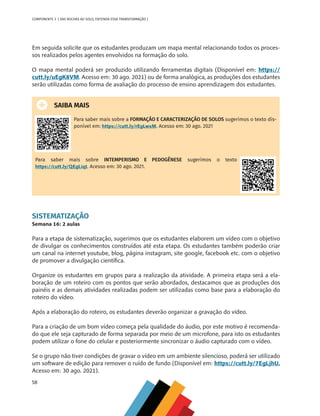 58
COMPONENTE 3 [ DAS ROCHAS AO SOLO, ENTENDA ESSA TRANSFORMAÇÃO ]
Em seguida solicite que os estudantes produzam um mapa mental relacionando todos os proces-
sos realizados pelos agentes envolvidos na formação do solo.
O mapa mental poderá ser produzido utilizando ferramentas digitais (Disponível em: https://
cutt.ly/uEgK8VM. Acesso em: 30 ago. 2021) ou de forma analógica, as produções dos estudantes
serão utilizadas como forma de avaliação do processo de ensino aprendizagem dos estudantes.
SAIBA MAIS
Para saber mais sobre a FORMAÇÃO E CARACTERIZAÇÃO DE SOLOS sugerimos o texto dis-
ponível em: https://cutt.ly/rEgLwxM. Acesso em: 30 ago. 2021
Para saber mais sobre INTEMPERISMO E PEDOGÊNESE sugerimos o texto
https://cutt.ly/QEgLiqt. Acesso em: 30 ago. 2021.
SISTEMATIZAÇÃO
Semana 16: 2 aulas
Para a etapa de sistematização, sugerimos que os estudantes elaborem um vídeo com o objetivo
de divulgar os conhecimentos construídos até esta etapa. Os estudantes também poderão criar
um canal na internet youtube, blog, página instagram, site google, facebook etc. com o objetivo
de promover a divulgação científica.
Organize os estudantes em grupos para a realização da atividade. A primeira etapa será a ela-
boração de um roteiro com os pontos que serão abordados, destacamos que as produções dos
painéis e as demais atividades realizadas podem ser utilizadas como base para a elaboração do
roteiro do vídeo.
Após a elaboração do roteiro, os estudantes deverão organizar a gravação do vídeo.
Para a criação de um bom vídeo começa pela qualidade do áudio, por este motivo é recomenda-
do que ele seja capturado de forma separada por meio de um microfone, para isto os estudantes
podem utilizar o fone do celular e posteriormente sincronizar o áudio capturado com o vídeo.
Se o grupo não tiver condições de gravar o vídeo em um ambiente silencioso, poderá ser utilizado
um software de edição para remover o ruído de fundo (Disponível em: https://cutt.ly/7EgLjhU.
Acesso em: 30 ago. 2021).
CHS-CNT cultura do solo V6.indd 58
CHS-CNT cultura do solo V6.indd 58 22/12/21 10:17
22/12/21 10:17
 