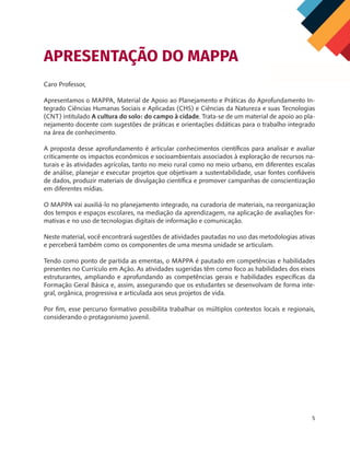 5
Caro Professor,
Apresentamos o MAPPA, Material de Apoio ao Planejamento e Práticas do Aprofundamento In-
tegrado Ciências Humanas Sociais e Aplicadas (CHS) e Ciências da Natureza e suas Tecnologias
(CNT) intitulado A cultura do solo: do campo à cidade. Trata-se de um material de apoio ao pla-
nejamento docente com sugestões de práticas e orientações didáticas para o trabalho integrado
na área de conhecimento.
A proposta desse aprofundamento é articular conhecimentos científicos para analisar e avaliar
criticamente os impactos econômicos e socioambientais associados à exploração de recursos na-
turais e às atividades agrícolas, tanto no meio rural como no meio urbano, em diferentes escalas
de análise, planejar e executar projetos que objetivam a sustentabilidade, usar fontes confiáveis
de dados, produzir materiais de divulgação científica e promover campanhas de conscientização
em diferentes mídias.
O MAPPA vai auxiliá-lo no planejamento integrado, na curadoria de materiais, na reorganização
dos tempos e espaços escolares, na mediação da aprendizagem, na aplicação de avaliações for-
mativas e no uso de tecnologias digitais de informação e comunicação.
Neste material, você encontrará sugestões de atividades pautadas no uso das metodologias ativas
e perceberá também como os componentes de uma mesma unidade se articulam.
Tendo como ponto de partida as ementas, o MAPPA é pautado em competências e habilidades
presentes no Currículo em Ação. As atividades sugeridas têm como foco as habilidades dos eixos
estruturantes, ampliando e aprofundando as competências gerais e habilidades específicas da
Formação Geral Básica e, assim, assegurando que os estudantes se desenvolvam de forma inte-
gral, orgânica, progressiva e articulada aos seus projetos de vida.
Por fim, esse percurso formativo possibilita trabalhar os múltiplos contextos locais e regionais,
considerando o protagonismo juvenil.
APRESENTAÇÃO DO MAPPA
CHS-CNT cultura do solo V6.indd 5
CHS-CNT cultura do solo V6.indd 5 22/12/21 10:17
22/12/21 10:17
 