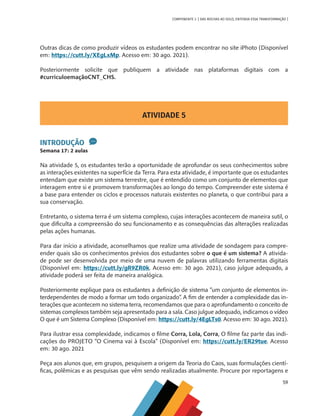 59
COMPONENTE 3 [ DAS ROCHAS AO SOLO, ENTENDA ESSA TRANSFORMAÇÃO ]
Outras dicas de como produzir vídeos os estudantes podem encontrar no site iPhoto (Disponível
em: https://cutt.ly/XEgLxMp. Acesso em: 30 ago. 2021).
Posteriormente solicite que publiquem a atividade nas plataformas digitais com a
#curriculoemaçãoCNT_CHS.
ATIVIDADE 5
INTRODUÇÃO
Semana 17: 2 aulas
Na atividade 5, os estudantes terão a oportunidade de aprofundar os seus conhecimentos sobre
as interações existentes na superfície da Terra. Para esta atividade, é importante que os estudantes
entendam que existe um sistema terrestre, que é entendido como um conjunto de elementos que
interagem entre si e promovem transformações ao longo do tempo. Compreender este sistema é
a base para entender os ciclos e processos naturais existentes no planeta, o que contribui para a
sua conservação.
Entretanto, o sistema terra é um sistema complexo, cujas interações acontecem de maneira sutil, o
que dificulta a compreensão do seu funcionamento e as consequências das alterações realizadas
pelas ações humanas.
Para dar início a atividade, aconselhamos que realize uma atividade de sondagem para compre-
ender quais são os conhecimentos prévios dos estudantes sobre o que é um sistema? A ativida-
de pode ser desenvolvida por meio de uma nuvem de palavras utilizando ferramentas digitais
(Disponível em: https://cutt.ly/gR9ZR0k. Acesso em: 30 ago. 2021), caso julgue adequado, a
atividade poderá ser feita de maneira analógica.
Posteriormente explique para os estudantes a definição de sistema “um conjunto de elementos in-
terdependentes de modo a formar um todo organizado”. A fim de entender a complexidade das in-
terações que acontecem no sistema terra, recomendamos que para o aprofundamento o conceito de
sistemas complexos também seja apresentado para a sala. Caso julgue adequado, indicamos o vídeo
O que é um Sistema Complexo (Disponível em: https://cutt.ly/4EgLTs0. Acesso em: 30 ago. 2021).
Para ilustrar essa complexidade, indicamos o filme Corra, Lola, Corra, O filme faz parte das indi-
cações do PROJETO “O Cinema vai à Escola” (Disponível em: https://cutt.ly/ER29tue. Acesso
em: 30 ago. 2021
Peça aos alunos que, em grupos, pesquisem a origem da Teoria do Caos, suas formulações cientí-
ficas, polêmicas e as pesquisas que vêm sendo realizadas atualmente. Procure por reportagens e
CHS-CNT cultura do solo V6.indd 59
CHS-CNT cultura do solo V6.indd 59 22/12/21 10:17
22/12/21 10:17
 