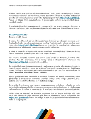 60
COMPONENTE 3 [ DAS ROCHAS AO SOLO, ENTENDA ESSA TRANSFORMAÇÃO ]
matérias científicas relacionadas aos formuladores dessa teoria, como o meteorologista norte-a-
mericano Edward Lorenz e o matemático polonês Benoit Mandelbrot. Os resultados poderão ser
expostos em um mural utilizando ferramentas digitais (Disponível em: https://cutt.ly/2R9ZArD.
Acesso em: 30 ago. 2021), ou outras formas de apresentação, conforme a disponibilidade da co-
munidade escolar.
O objetivo é deixar claro para os estudantes, que as relações que acontecem entre a Atmosfera a
hidrosfera e a litosfera, são complexas e qualquer alteração pode gerar desequilíbrios no sistema.
DESENVOLVIMENTO
Semanas 18 e 19: 4 aulas
O sistema Terra é formado por subsistemas abertos e dinâmicos, que interagem entre si: a geos-
fera (ou litosfera), a hidrosfera, a atmosfera, a criosfera. Para informações sobre a criosfera, suge-
rimos o link: https://cutt.ly/SEgMgwo (Acesso em: 21 set. 2021) e a biosfera. Estes subsistemas,
são intimamente relacionados, encontram-se em equilíbrio dinâmico.
A alteração do estado de equilíbrio de um dos subsistemas da Terra pode ter consequências nos
demais subsistemas. Uma vez que a Terra é um sistema fechado.
Para iniciar a atividade, sugerimos que exiba o vídeo Estudos da Atmosfera, Geosfera e Hi-
drosfera - Aula 04 - Dinâmica da Terra e interação entre as esferas terrestres (Disponível em:
https://cutt.ly/8EgLKu1. Acesso em: 30 ago. 2021).
Em continuidade, sugerimos que os estudantes realizem uma pesquisa sobre as esferas terrestres,
quais elementos compõem e como são as interações entre eles. A sala deverá ser dividida em
grupos, que ficarão responsáveis por estudar uma das esferas que compõem o sistema Terra, Li-
tosfera, Atmosfera, Hidrosfera, Criosfera e Biosfera.
Solicite que os estudantes relacionem as discussões realizadas nos demais componentes, como
por exemplo os processos que ocorrem na Litosfera e a relação com a energia Geotérmica, estu-
dada no componente Transformações de matéria e energia.
Em seguida, deverão expor para a sala as suas pesquisas, que poderão ser realizadas por meio
de seminários, vídeos produzidos pelos grupos, mapas conceituais, discuta com os estudantes as
melhores formas de realizar as apresentações de acordo com a realidade da comunidade escolar.
Como forma de avaliação da atividade, sugerimos que os grupos elaborem uma ava-
liação em formato de jogo educativo, por meio de ferramentas digitais (Disponível em:
https://cutt.ly/2R9ZHRD. Acesso em: 30 ago. 2021). Cada grupo desenvolverá questões relacio-
nadas às suas pesquisas.
CHS-CNT cultura do solo V6.indd 60
CHS-CNT cultura do solo V6.indd 60 22/12/21 10:17
22/12/21 10:17
 
