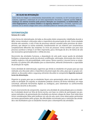61
COMPONENTE 3 [ DAS ROCHAS AO SOLO, ENTENDA ESSA TRANSFORMAÇÃO ]
DE OLHO NA INTEGRAÇÃO
Como forma de integrar os conhecimentos desenvolvidos até o momento, na UC1 Curricular pelos es-
tudantes, sugerimos a elaboração de um texto argumentativo discutindo a seguinte questão: Como as
mudanças nos sistemas terrestres pode provocar alterações nos ecossistemas, na biodiversidade, nos
ciclos biogeoquímicos, no sistema climático e na segurança alimentar? Para a atividade, sugerimos que
converse com os demais colegas sobre como a atividade poderá ser realizada pelos estudantes.
SISTEMATIZAÇÃO
Semana 20: 2 aulas
Como forma de sistematização, de todas as discussões deste componente, trabalhadas durante a
UC1, iremos introduzir a discussão sobre a importância da preservação do solo. Como estudado
durante este semestre, o solo é fruto de processos naturais causados pelos processos de intem-
perismo, que alteram as rochas existentes, transformando em um material com características
completamente diferentes das existentes no início do processo. Vimos também que para esse
processo acontecer o tempo é um fator importante, para a formação de 20 a 50 metros de solo
são necessários aproximadamente 1 milhão de anos.
Decorrente das atividades humanas, a degradação do solo pode causar queda da atividade
biológica, compactação, perda da estrutura, acidificação, salinização, diminuição dos níveis de
matéria orgânica e da permeabilidade, entre outros. Dessa maneira, o terreno torna-se empo-
brecido e as plantas têm dificuldades para se desenvolver, afetando diretamente a capacidade
de produção da região.
Como atividade de sistematização, sugerimos que divida os estudantes em grupos para que seja
realizada uma discussão sobre a importância da preservação dos solos, peça que os grupos con-
siderem as discussões sobre a segurança alimentar discutida no componente Aspectos sociocul-
turais da alimentação.
Organize os grupos para que os estudantes façam uma apresentação sobre as discussões reali-
zadas na atividade. Em seguida, os estudantes poderão construir, de forma individual, um mapa
conceitual, utilizando ferramentas digitais ou analógicas, para sistematizar os conhecimentos
construídos durante as discussões.
E para encerramento do componente, organize uma atividade de autoavaliação para os estudan-
tes. A atividade deverá ser feita de forma escrita, com base no critério de participação nas pes-
quisas realizadas e da apresentação dos resultados aos demais colegas da classe. Esse relato deve
incluir considerações feitas pelo professor em sala de aula, assim como observações pertinentes
aos temas apresentados pelos grupos, das dificuldades encontradas para a realização das ativida-
des e dos facilitadores que os estudantes tiveram para o desempenho das atividades.
CHS-CNT cultura do solo V6.indd 61
CHS-CNT cultura do solo V6.indd 61 22/12/21 10:17
22/12/21 10:17
 
