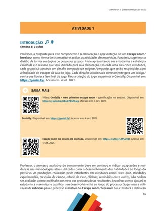 65
COMPONENTE 4 [ TRANSFORMAÇÕES DO SOLO ]
ATIVIDADE 1
INTRODUÇÃO
Semana 1: 2 aulas
Professor, a proposta para este componente é a elaboração e apresentação de um Escape room/
breakout como forma de sistematizar e avaliar as atividades desenvolvidas. Para isso, sugerimos a
divisão da turma em duplas ou pequenos grupos. Inicie apresentando aos estudantes a estratégia
escolhida e o recurso que será utilizado para sua elaboração. Em cada uma das cinco atividades,
cada grupo irá construir um desafio composto de enigmas/perguntas que serão respondidas com
a finalidade de escapar da sala do jogo. Cada desafio solucionado corretamente gera um código/
senha que libera a fase final do jogo. Para a criação do jogo, sugerimos o Genially. Disponível em:
https://genial.ly/. Acesso em: 4 set. 2021.
SAIBA MAIS
Vídeo: Genially - meu primeiro escape room - gamificação no ensino. Disponível em:
https://youtu.be/KbxO7bSPLwg. Acesso em: 4 set. 2021.
Genially. Disponível em: https://genial.ly/. Acesso em: 4 set. 2021.
Escape room no ensino de química. Disponível em: https://cutt.ly/LWUr93l. Acesso em:
4 set. 2021.
Professor, o processo avaliativo do componente deve ser contínuo e indicar adaptações e mu-
danças nas metodologias ativas utilizadas para o desenvolvimento das habilidades ao longo do
percurso. As produções realizadas pelos estudantes em atividades como: web quiz, atividades
experimentais, pesquisa de campo, estudo de caso, oficinas, seminários entre outros, não podem
ser avaliadas apenas no final e por meio dos produtos delas resultantes. Seu olhar atento ajudará o
estudante a maximizar e qualificar seu desenvolvimento ao longo do processo. Sugerimos a utili-
zação de rubricas para o processo avaliativo do Escape room/breakout. Sua estrutura e definição
CHS-CNT cultura do solo V6.indd 65
CHS-CNT cultura do solo V6.indd 65 22/12/21 10:17
22/12/21 10:17
 