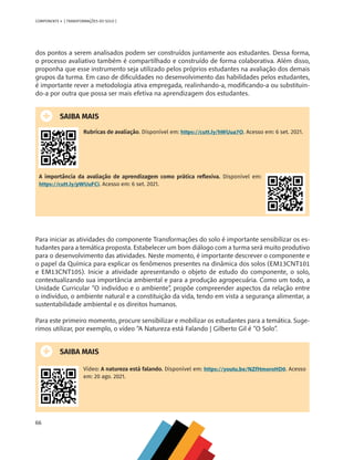 66
COMPONENTE 4 [ TRANSFORMAÇÕES DO SOLO ]
dos pontos a serem analisados podem ser construídos juntamente aos estudantes. Dessa forma,
o processo avaliativo também é compartilhado e construído de forma colaborativa. Além disso,
proponha que esse instrumento seja utilizado pelos próprios estudantes na avaliação dos demais
grupos da turma. Em caso de dificuldades no desenvolvimento das habilidades pelos estudantes,
é importante rever a metodologia ativa empregada, realinhando-a, modificando-a ou substituin-
do-a por outra que possa ser mais efetiva na aprendizagem dos estudantes.
SAIBA MAIS
Rubricas de avaliação. Disponível em: https://cutt.ly/hWUua7O. Acesso em: 6 set. 2021.
A importância da avaliação de aprendizagem como prática reflexiva. Disponível em:
https://cutt.ly/pWUuFCi. Acesso em: 6 set. 2021.
Para iniciar as atividades do componente Transformações do solo é importante sensibilizar os es-
tudantes para a temática proposta. Estabelecer um bom diálogo com a turma será muito produtivo
para o desenvolvimento das atividades. Neste momento, é importante descrever o componente e
o papel da Química para explicar os fenômenos presentes na dinâmica dos solos (EM13CNT101
e EM13CNT105). Inicie a atividade apresentando o objeto de estudo do componente, o solo,
contextualizando sua importância ambiental e para a produção agropecuária. Como um todo, a
Unidade Curricular “O indivíduo e o ambiente”, propõe compreender aspectos da relação entre
o indivíduo, o ambiente natural e a constituição da vida, tendo em vista a segurança alimentar, a
sustentabilidade ambiental e os direitos humanos.
Para este primeiro momento, procure sensibilizar e mobilizar os estudantes para a temática. Suge-
rimos utilizar, por exemplo, o vídeo “A Natureza está Falando | Gilberto Gil é “O Solo”.
SAIBA MAIS
Vídeo: A natureza está falando. Disponível em: https://youtu.be/NZfHmoroHD0. Acesso
em: 20 ago. 2021.
CHS-CNT cultura do solo V6.indd 66
CHS-CNT cultura do solo V6.indd 66 22/12/21 10:17
22/12/21 10:17
 
