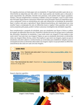 67
COMPONENTE 4 [ TRANSFORMAÇÕES DO SOLO ]
Em seguida, promova um bate-papo com os estudantes. É importante perceber quais são os co-
nhecimentos já adquiridos por eles sobre o solo. Quais pontos são trazidos para a discussão e
quais argumentos são utilizados. Durante esse processo, você poderá trazer alguns questiona-
mentos, a fim de complementar e incentivar o debate. Como por exemplo: o que é o solo? Como
ele é formado? Quais fatores e processos influenciam nessa formação? Qual sua importância agrí-
cola e ambiental? Como as características de cada solo influenciam na produção de alimentos?
Qual o melhor solo para a agricultura? Quais fatores/características são responsáveis por essa
escolha? Qual a composição do solo em diferentes locais e regiões? Estas questões, bem como
outras propostas pelo grupo, podem nortear o processo investigativo das atividades seguintes.
Para complementar a proposta da atividade, peça aos estudantes que façam a leitura e análise
de imagens de diferentes tipos de solo. Proponha a divisão da turma em grupos para a realização
das discussões. Questione os estudantes: o que vocês veem nas imagens? O que explica o que
vocês veem? Isso está claro nas imagens? Espera-se que os estudantes descrevam os elementos
vistos nas imagens (fatos, formas, cores). Para explicar o que veem nas imagens, espera-se que os
estudantes articulem saberes e conhecimentos já construídos para estabelecer relações (causa e
consequência) entre os elementos observados nas imagens. Espera-se que percebam as diferentes
características dos solos em cada uma das imagens.
SAIBA MAIS
Vídeo: “Aprenda mais sobre solos”. Disponível em: https://youtu.be/lBRFa_cMfG8. Aces-
so em: 20 ago. 2021.
Vídeo: “Ano internacional dos solos”. Disponível em: https://youtu.be/QyVyqWEs6ho.
Acesso em: 20 ago. 2021.
Seguem algumas sugestões:
Imagem 1. Fonte: Pixabay Imagem 2. Fonte: Pixabay
CHS-CNT cultura do solo V6.indd 67
CHS-CNT cultura do solo V6.indd 67 22/12/21 10:17
22/12/21 10:17
 