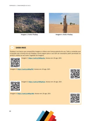 68
COMPONENTE 4 [ TRANSFORMAÇÕES DO SOLO ]
	 	 	
SAIBA MAIS
Pixabay é um banco que compartilha imagens e vídeos com licença gratuita de uso. Todo o conteúdo que
é lançado sob a licença de uso Pixabay o torna seguro para o uso sem ser necessário pedir permissão ou
atribuir crédito ao seu autor. Sugestão de imagens:
Imagem 1: https://cutt.ly/QWkpcQc. Acesso em: 20 ago. 2021.
Imagem 2: https://cutt.ly/uWkpPXF. Acesso em: 20 ago. 2021.
Imagem 3: https://cutt.ly/9WkpKaw. Acesso em: 20 ago. 2021.
Imagem 4: https://cutt.ly/uWkp1M6. Acesso em: 20 ago. 2021.
Imagem 3. Fonte: Pixabay Imagem 4. Fonte: Pixabay
CHS-CNT cultura do solo V6.indd 68
CHS-CNT cultura do solo V6.indd 68 22/12/21 10:17
22/12/21 10:17
 