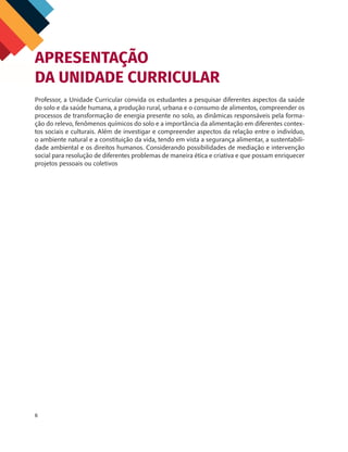 6
Professor, a Unidade Curricular convida os estudantes a pesquisar diferentes aspectos da saúde
do solo e da saúde humana, a produção rural, urbana e o consumo de alimentos, compreender os
processos de transformação de energia presente no solo, as dinâmicas responsáveis pela forma-
ção do relevo, fenômenos químicos do solo e a importância da alimentação em diferentes contex-
tos sociais e culturais. Além de investigar e compreender aspectos da relação entre o indivíduo,
o ambiente natural e a constituição da vida, tendo em vista a segurança alimentar, a sustentabili-
dade ambiental e os direitos humanos. Considerando possibilidades de mediação e intervenção
social para resolução de diferentes problemas de maneira ética e criativa e que possam enriquecer
projetos pessoais ou coletivos
APRESENTAÇÃO
DA UNIDADE CURRICULAR
CHS-CNT cultura do solo V6.indd 6
CHS-CNT cultura do solo V6.indd 6 22/12/21 10:17
22/12/21 10:17
 