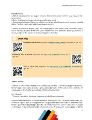 71
COMPONENTE 4 [ TRANSFORMAÇÕES DO SOLO ]
Procedimentos
1. Solicite aos estudantes que tragam amostras de diferentes solos. Incentive-os a procurar dife-
rentes cores;
2. Deixe secar as amostras de solo sobre uma folha de jornal;
3. Guarde as amostras em frascos de plástico com tampa. Identifique com uma pequena etiqueta
por fora do frasco indicando o local de coleta da amostra.
A análise da coloração do solo é feita por comparação de uma amostra com a referência padro-
nizada na carta de cores de Munsell. Como não teremos esse material à disposição, faremos a
discussão a partir das observações realizadas pelos estudantes.
SAIBA MAIS
Coleção de cores do solo. Disponível em: https://cutt.ly/UWEfSsv. Acesso em: 21 ago. 2021.
Sistema de cores de Munsell. Disponível em: https://cutt.ly/sWksoN6. Acesso em: 21
ago. 2021.
Vídeo “A cor do solo”. Disponível em: https://youtu.be/1LbL39tW9MM. Acesso em: 20
ago. 2021.
Textura do solo
A análise de uma amostra de solo pode ser realizada pelo tato. O solo arenoso apresenta partícu-
las maiores e é mais áspero. Já o solo argiloso possui partículas menores (mais fino) e costuma ser
mais pegajoso. O solo silte apresenta aspecto semelhante a talco.
Procedimento:
1) Umedeça a amostra. Manuseie a amostra umedecida entre os dedos.
Para compreender melhor o comportamento e o manejo do solo, conhecer sua textura é fun-
damental. A partir dela, os solos podem ser agrupados em 13 classes texturais diferentes, con-
forme a quantidade de cada tipo de textura presente. Sugerimos utilizar o aplicativo “Gerador
de Triângulo Textural”. Adicionando valores diferentes de argila, silte e areia, pode-se definir
CHS-CNT cultura do solo V6.indd 71
CHS-CNT cultura do solo V6.indd 71 22/12/21 10:17
22/12/21 10:17
 