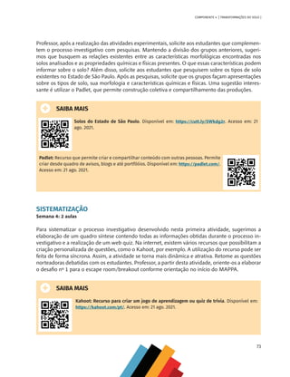 73
COMPONENTE 4 [ TRANSFORMAÇÕES DO SOLO ]
Professor, após a realização das atividades experimentais, solicite aos estudantes que complemen-
tem o processo investigativo com pesquisas. Mantendo a divisão dos grupos anteriores, sugeri-
mos que busquem as relações existentes entre as características morfológicas encontradas nos
solos analisados e as propriedades químicas e físicas presentes. O que essas características podem
informar sobre o solo? Além disso, solicite aos estudantes que pesquisem sobre os tipos de solo
existentes no Estado de São Paulo. Após as pesquisas, solicite que os grupos façam apresentações
sobre os tipos de solo, sua morfologia e características químicas e físicas. Uma sugestão interes-
sante é utilizar o Padlet, que permite construção coletiva e compartilhamento das produções.
SAIBA MAIS
Solos do Estado de São Paulo. Disponível em: https://cutt.ly/SWkdg2r. Acesso em: 21
ago. 2021.
Padlet: Recurso que permite criar e compartilhar conteúdo com outras pessoas. Permite
criar desde quadro de avisos, blogs e até portfólios. Disponível em: https://padlet.com/.
Acesso em: 21 ago. 2021.
SISTEMATIZAÇÃO
Semana 4: 2 aulas
Para sistematizar o processo investigativo desenvolvido nesta primeira atividade, sugerimos a
elaboração de um quadro síntese contendo todas as informações obtidas durante o processo in-
vestigativo e a realização de um web quiz. Na internet, existem vários recursos que possibilitam a
criação personalizada de questões, como o Kahoot, por exemplo. A utilização do recurso pode ser
feita de forma síncrona. Assim, a atividade se torna mais dinâmica e atrativa. Retome as questões
norteadoras debatidas com os estudantes. Professor, a partir desta atividade, oriente-os a elaborar
o desafio nº 1 para o escape room/breakout conforme orientação no início do MAPPA.
SAIBA MAIS
Kahoot: Recurso para criar um jogo de aprendizagem ou quiz de trívia. Disponível em:
https://kahoot.com/pt/. Acesso em: 21 ago. 2021.
CHS-CNT cultura do solo V6.indd 73
CHS-CNT cultura do solo V6.indd 73 22/12/21 10:17
22/12/21 10:17
 
