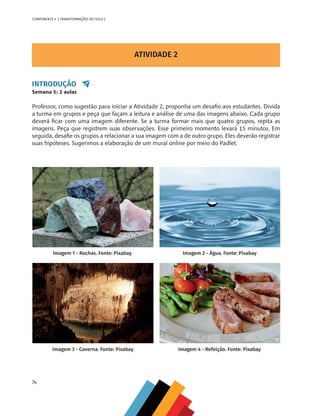 74
COMPONENTE 4 [ TRANSFORMAÇÕES DO SOLO ]
ATIVIDADE 2
INTRODUÇÃO
Semana 5: 2 aulas
Professor, como sugestão para iniciar a Atividade 2, proponha um desafio aos estudantes. Divida
a turma em grupos e peça que façam a leitura e análise de uma das imagens abaixo. Cada grupo
deverá ficar com uma imagem diferente. Se a turma formar mais que quatro grupos, repita as
imagens. Peça que registrem suas observações. Esse primeiro momento levará 15 minutos. Em
seguida, desafie os grupos a relacionar a sua imagem com a de outro grupo. Eles deverão registrar
suas hipóteses. Sugerimos a elaboração de um mural online por meio do Padlet.
Imagem 1 - Rochas. Fonte: Pixabay Imagem 2 - Água. Fonte: Pixabay
Imagem 3 - Caverna. Fonte: Pixabay Imagem 4 - Refeição. Fonte: Pixabay
CHS-CNT cultura do solo V6.indd 74
CHS-CNT cultura do solo V6.indd 74 22/12/21 10:17
22/12/21 10:17
 