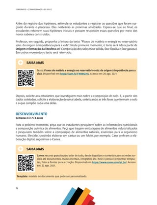 76
COMPONENTE 4 [ TRANSFORMAÇÕES DO SOLO ]
Além do registro das hipóteses, estimule os estudantes a registrar as questões que foram sur-
gindo durante o processo. Elas nortearão as próximas atividades. Espera-se que ao final, os
estudantes retomem suas hipóteses iniciais e possam responder essas questões por meio dos
novos saberes construídos.
Professor, em seguida, proponha a leitura do texto “Fluxos de matéria e energia no reservatório
solo: da origem à importância para a vida”. Neste primeiro momento, o texto será lido a partir de
Origem e formação da litosfera até Composição dos solos (fase sólida, fase líquida e fase gasosa).
Em outros momentos o texto será retomado.
SAIBA MAIS
Texto: Fluxos de matéria e energia no reservatório solo: da origem à importância para a
vida. Disponível em: https://cutt.ly/TWWIZHu. Acesso em: 26 ago. 2021.
Depois, solicite aos estudantes que investiguem mais sobre a composição do solo. E, a partir dos
dados coletados, solicite a elaboração de uma tabela, sintetizando as três fases que formam o solo
e o que compõe cada uma delas.
DESENVOLVIMENTO
Semanas 6 e 7: 4 aulas
Para o próximo momento, peça que os estudantes pesquisem sobre as informações nutricionais
e composição química de alimentos. Peça que tragam embalagens de alimentos industrializados
e pesquisem também sobre a composição de alimentos naturais, essenciais para o organismo
humano. Eles(elas) poderão elaborar um cartaz ou um folder, por exemplo. Caso prefiram a ela-
boração digital, sugerimos o Canva.
SAIBA MAIS
Canva: recurso gratuito para criar de tudo, desde logotipos e conteúdo para as redes so-
ciais até documentos, mapas mentais, infográfico etc. Nele é possível encontrar templa-
tes, fotos e fontes para a criação. Disponível em: https://www.canva.com/pt_br/. Acesso
em: 22 ago. 2021.
Template: modelo de documento que pode ser personalizado.
CHS-CNT cultura do solo V6.indd 76
CHS-CNT cultura do solo V6.indd 76 22/12/21 10:17
22/12/21 10:17
 