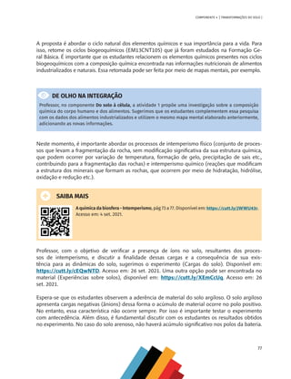 77
COMPONENTE 4 [ TRANSFORMAÇÕES DO SOLO ]
A proposta é abordar o ciclo natural dos elementos químicos e sua importância para a vida. Para
isso, retome os ciclos biogeoquímicos (EM13CNT105) que já foram estudados na Formação Ge-
ral Básica. É importante que os estudantes relacionem os elementos químicos presentes nos ciclos
biogeoquímicos com a composição química encontrada nas informações nutricionais de alimentos
industrializados e naturais. Essa retomada pode ser feita por meio de mapas mentais, por exemplo.
DE OLHO NA INTEGRAÇÃO
Professor, no componente Do solo à célula, a atividade 1 propõe uma investigação sobre a composição
química do corpo humano e dos alimentos. Sugerimos que os estudantes complementem essa pesquisa
com os dados dos alimentos industrializados e utilizem o mesmo mapa mental elaborado anteriormente,
adicionando as novas informações.
Neste momento, é importante abordar os processos de intemperismo físico (conjunto de proces-
sos que levam a fragmentação da rocha, sem modificação significativa da sua estrutura química,
que podem ocorrer por variação de temperatura, formação de gelo, precipitação de sais etc.,
contribuindo para a fragmentação das rochas) e intemperismo químico (reações que modificam
a estrutura dos minerais que formam as rochas, que ocorrem por meio de hidratação, hidrólise,
oxidação e redução etc.).
SAIBA MAIS
A química da biosfera - Intemperismo, pág 73 a 77. Disponível em: https://cutt.ly/JWWU43r.
Acesso em: 4 set. 2021.
Professor, com o objetivo de verificar a presença de íons no solo, resultantes dos proces-
sos de intemperismo, e discutir a finalidade dessas cargas e a consequência de sua exis-
tência para as dinâmicas do solo, sugerimos o experimento (Cargas do solo). Disponível em:
https://cutt.ly/cEQwNTD. Acesso em: 26 set. 2021. Uma outra opção pode ser encontrada no
material (Experiências sobre solos), disponível em: https://cutt.ly/XEmCcUq. Acesso em: 26
set. 2021.
Espera-se que os estudantes observem a aderência de material do solo argiloso. O solo argiloso
apresenta cargas negativas (ânions) dessa forma o acúmulo de material ocorre no polo positivo.
No entanto, essa característica não ocorre sempre. Por isso é importante testar o experimento
com antecedência. Além disso, é fundamental discutir com os estudantes os resultados obtidos
no experimento. No caso do solo arenoso, não haverá acúmulo significativo nos polos da bateria.
CHS-CNT cultura do solo V6.indd 77
CHS-CNT cultura do solo V6.indd 77 22/12/21 10:17
22/12/21 10:17
 