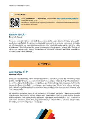 78
COMPONENTE 4 [ TRANSFORMAÇÕES DO SOLO ]
SAIBA MAIS
Vídeo: Solo na escola - Cargas no solo. Disponível em: https://youtu.be/QgteXMMB7q0.
Acesso em: 30 ago. 2021.
Observação: por questão de segurança, sugerimos a utilização da bateria de 9v no lugar
do carregador de celular.
SISTEMATIZAÇÃO
Semana 8: 2 aulas
Professor, para sistematizar a atividade 2, sugerimos a elaboração de uma linha do tempo, utili-
zando o recurso Padlet. Dessa maneira, os estudantes poderão organizar o processo de formação
do solo que ocorre por meio dos intemperismos físico e químico, quais reações químicas estão
envolvidas e a disponibilidade dos micros e macro nutrientes existentes no solo, além de relacio-
ná-los com a alimentação. A partir desta atividade, oriente os estudantes a elaborar o desafio nº
2 para o escape room/breakout.
ATIVIDADE 3
INTRODUÇÃO
Semana 9: 2 aulas
Professor, neste momento, vamos abordar a química na agricultura, a fonte dos nutrientes para as
plantas e a importância da água nas dinâmicas envolvidas nesse processo. Proponha aos estudan-
tes um levantamento de hipóteses a respeito do que é necessário para o pleno desenvolvimento
das plantas. Existem condições essenciais para que isso aconteça? É importante retomar a ativida-
de 2, na qual os estudantes puderam relacionar a presença dos macros e micronutrientes do solo
com a alimentação.
Em seguida, sugerimos a leitura do trecho da obra “Os diálogos” de Platão. Os estudantes podem
fazer a leitura, em grupos, e debater sobre o tema apresentado. Espera-se que articulem as ideias
trazidas no texto, com conhecimentos anteriores e percebam a importância da água na dinâmica
com o solo. De acordo com o texto, a água exerce função fundamental na natureza. Nas próximas
atividades, vamos investigar qual é esse papel.
CHS-CNT cultura do solo V6.indd 78
CHS-CNT cultura do solo V6.indd 78 22/12/21 10:17
22/12/21 10:17
 