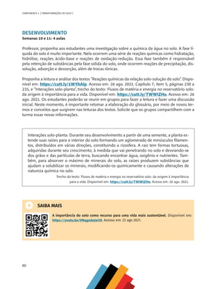 80
COMPONENTE 4 [ TRANSFORMAÇÕES DO SOLO ]
DESENVOLVIMENTO
Semanas 10 e 11: 4 aulas
Professor, proponha aos estudantes uma investigação sobre a química da água no solo. A fase lí-
quida do solo é muito importante. Nela ocorrem uma série de reações químicas como hidratação,
hidrólise, reações ácido-base e reações de oxidação-redução. Essa fase também é responsável
pela retenção de substâncias pela fase sólida do solo, onde ocorrem reações de precipitação, dis-
solução, adsorção e dessorção, além de trocas iônicas.
Proponha a leitura e análise dos textos “Reações químicas da relação solo-solução do solo”. Dispo-
nível em: https://cutt.ly/1WYhAlp. Acesso em: 26 ago. 2021. Capítulo 7, item 5, páginas 230 a
235, e “Interações solo-planta”, trecho do texto: Fluxos de matéria e energia no reservatório solo:
da origem à importância para a vida. Disponível em: https://cutt.ly/TWWIZHu. Acesso em: 26
ago. 2021. Os estudantes poderão se reunir em grupos para fazer a leitura e fazer uma discussão
inicial. Neste momento, é importante retomar a elaboração do glossário, por meio de novos ter-
mos e conceitos que surgirem nas leituras dos textos. Solicite que os grupos compartilhem com a
turma essas novas informações.
Interações solo-planta: Durante seu desenvolvimento a partir de uma semente, a planta es-
tende suas raízes para o interior do solo formando um aglomerado de minúsculos filamen-
tos, distribuídos em várias direções, constituindo a rizosfera. A raiz tem formas tortuosas,
adquiridas durante seu crescimento, à medida que vai penetrando no solo e desviando-se
dos grãos e das partículas de terra, buscando encontrar água, oxigênio e nutrientes. Tam-
bém, para absorver o máximo de minerais do solo, as raízes produzem substâncias que
ajudam a solubilizar os minerais, modificando-os quimicamente e causando alterações de
natureza química no solo.
Trecho do texto: Fluxos de matéria e energia no reservatório solo: da origem à importância
para a vida. Disponível em: https://cutt.ly/TWWIZHu. Acesso em: 26 ago. 2021.
SAIBA MAIS
A importância do solo como recurso para uma vida mais sustentável. Disponível em:
https://youtu.be/9NqgxdoJwV0. Acesso em: 22 ago 2021.
CHS-CNT cultura do solo V6.indd 80
CHS-CNT cultura do solo V6.indd 80 22/12/21 10:17
22/12/21 10:17
 