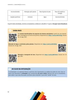 82
COMPONENTE 4 [ TRANSFORMAÇÕES DO SOLO ]
micronutrientes interação solo-planta fase líquida do solo fluxo de matéria e
energia
reações químicas minerais água macronutrientes
A partir desta atividade, oriente os estudantes a elaborar o desafio nº 3 para o Escape room/breakout.
SAIBA MAIS
Um estudo interdisciplinar de aspectos do sistema solo/planta a partir de uma aborda-
gem investigativa no ensino de química. Disponível em: https://cutt.ly/HWYOGjg. Acesso
em: 26 ago. 2021.
Absorção de água e nutrientes pelas plantas. Disponível em: https://cutt.ly/xWYO9EA.
Acesso em: 26 ago. 2021.
Absorção e transporte de íons. Disponível em: https://cutt.ly/aWYPeY4. Acesso em: 26
ago. 2021.
DE OLHO NA INTEGRAÇÃO
A composição e os aspectos físicos e químicos são importantes na análise da saúde do solo. Esse as-
pecto será abordado na Atividade 3 do componente Do solo à célula. Retome isto com os estudantes,
para saber o que essa discussão contribuiu para entender o que seria “saúde” do solo.
CHS-CNT cultura do solo V6.indd 82
CHS-CNT cultura do solo V6.indd 82 22/12/21 10:17
22/12/21 10:17
 