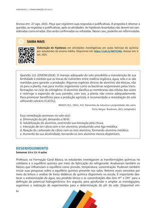 84
COMPONENTE 4 [ TRANSFORMAÇÕES DO SOLO ]
Acesso em: 27 ago. 2021. Peça que registrem suas respostas e justificativas. A proposta é retomar a
questão, as respostas e justificativas, após as atividades. As hipóteses levantadas não devem ser con-
sideradas como erradas. Elas serão confirmadas ou refutadas. Nesse caso, poderão ser reformuladas.
SAIBA MAIS
Elaboração de hipóteses em atividades investigativas em aulas teóricas de química
por estudantes do ensino médio. Disponível em: https://cutt.ly/hWYCHbj. Acesso em: 6
set. 2021.
Questão 121 (ENEM/2018). O manejo adequado do solo possibilita a manutenção de sua
fertilidade à medida que as trocas de nutrientes entre matéria orgânica, água, solo e ar são
mantidas para garantir a produção. Algumas espécies iônicas de alumínio são tóxicas, não
só para a planta, mas para muitos organismos como as bactérias responsáveis pelas trans-
formações no ciclo do nitrogênio. O alumínio danifica as membranas das células das raízes
e restringe a expansão de suas paredes, com isso, a planta não cresce adequadamente.
Para promover benefícios para a produção agrícola, é recomendada a remediação do solo
utilizando calcário (CaCO3).
BRADY, N.C.; WEIL, R.R. Elementos da natureza e propriedades dos solos.
Porto Alegre: Bookman, 2013 (adaptado).
Essa remediação promove no solo o(a):
a. Diminuição do pH, deixando-o fértil.
b. Solubilização do alumínio, ocorrendo sua lixiviação pela chuva.
c. Interação de íon cálcio com o íon alumínio, produzindo uma liga metálica.
d. Reação do carbonato de cálcio com os íons alumínio, formando alumínio metálico.
e. Aumento da sua alcalinidade, tornando os íons alumínio menos disponíveis.
DESENVOLVIMENTO
Semanas 14 e 15: 4 aulas
Professor, na Formação Geral Básica, os estudantes investigaram as transformações químicas no
cotidiano e o equilíbrio químico por meio da fabricação do refrigerante. Analisaram também os
fatores que influenciam o equilíbrio como pressão, temperatura, concentração. Puderam também
iniciar suas pesquisas sobre o equilíbrio químico presente nos solos. Retome esses conceitos por
meio da leitura e análise de livros didáticos de química disponíveis na escola. É importante des-
tacar a autoionização da água, seu produto iônico e as concentrações dos íons H+ e OH- para a
definição do potencial hidrogeniônico. Em seguida, para aprofundar e ampliar as investigações,
sugerimos a realização de experimentos para a determinação do pH do solo. Disponível em:
CHS-CNT cultura do solo V6.indd 84
CHS-CNT cultura do solo V6.indd 84 22/12/21 10:17
22/12/21 10:17
 