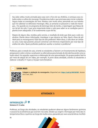86
COMPONENTE 4 [ TRANSFORMAÇÕES DO SOLO ]
Seu João voltou muito animado para casa com o livro de seu Antônio, e começou seus es-
tudos sobre o cultivo do morango. Providenciou tudo o que precisava para iniciar o plantio.
Seguiu todas as orientações do livro. Plantou com muito amor, pensando em sua netinha
que iria saborear os deliciosos morangos. Mas, as semanas se passaram e nada de moran-
gos... Foi quando viu no programa de domingo Solo da Gente, a reportagem que falava de
um tal pH do solo. E que seria importante testar o solo para saber se as condições para o
plantio eram adequadas. E foi exatamente o que ele fez.
Depois de alguns dias, recebeu pelo correio, o resultado do teste que dizia que o solo era
alcalino. Diante dessa informação, investigue o que deveria ser feito. Qual a faixa de pH
ideal para os morangueiros? Que tipo de solo preferem? Além disso, o solo deve ser úmido
ou seco. Caso seja possível, procure conversar com técnicos responsáveis por esse tipo de
análise de solos. Quais profissões poderiam auxiliar a resolver o problema?
Professor, para o estudo de caso, oriente os estudantes a fazerem um levantamento de hipóteses,
pesquisarem sobre o tema e analisarem as alternativas para tomada de decisão buscando uma so-
lução viável. Em seguida, sugerimos a elaboração de uma apresentação. Os grupos podem fazê-lo
por meio de edição de um vídeo, por exemplo. A partir desta atividade, oriente os estudantes a
elaborar o desafio nº 4 para o Escape room/breakout.
SAIBA MAIS
Calagem e adubação do morangueiro. Disponível em: https://cutt.ly/9WY8YMY. Acesso
em: 6 set. 2021.
ATIVIDADE 5
INTRODUÇÃO
Semana 17: 2 aulas
Professor, ao longo das atividades, os estudantes puderam observar alguns fenômenos químicos
e associá-los às dinâmicas que ocorrem nos solos. Desde sua origem e formação por meio dos in-
temperismos físico e químico ao longo de muitos anos, passando por suas características morfoló-
CHS-CNT cultura do solo V6.indd 86
CHS-CNT cultura do solo V6.indd 86 22/12/21 10:17
22/12/21 10:17
 