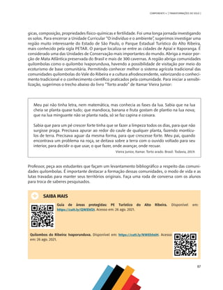 87
COMPONENTE 4 [ TRANSFORMAÇÕES DO SOLO ]
gicas, composição, propriedades físico-químicas e fertilidade. Foi uma longa jornada investigando
os solos. Para encerrar a Unidade Curricular “O indivíduo e o ambiente”, sugerimos investigar uma
região muito interessante do Estado de São Paulo, o Parque Estadual Turístico do Alto Ribeira,
mais conhecido pela sigla PETAR. O parque localiza-se entre as cidades de Apiaí e Itaporanga. É
considerado uma das Unidades de Conservação mais importantes do mundo. Abriga a maior por-
ção de Mata Atlântica preservada do Brasil e mais de 300 cavernas. A região abriga comunidades
quilombolas como o quilombo Ivaporunduva, havendo a possibilidade de visitação por meio do
ecoturismo de base comunitária. Permitindo conhecer melhor o sistema agrícola tradicional das
comunidades quilombolas do Vale do Ribeira e a cultura afrodescendente, valorizando o conheci-
mento tradicional e o conhecimento científico praticados pela comunidade. Para iniciar a sensibi-
lização, sugerimos o trecho abaixo do livro “Torto arado” de Itamar Vieira Junior:
Meu pai não tinha letra, nem matemática, mas conhecia as fases da lua. Sabia que na lua
cheia se planta quase tudo; que mandioca, banana e fruta gostam de plantio na lua nova;
que na lua minguante não se planta nada, só se faz capina e coivara.
Sabia que para um pé crescer forte tinha que se fazer a limpeza todos os dias, para que não
surgisse praga. Precisava apurar ao redor do caule de qualquer planta, fazendo montícu-
los de terra. Precisava aguar da mesma forma, para que crescesse forte. Meu pai, quando
encontrava um problema na roça, se deitava sobre a terra com o ouvido voltado para seu
interior, para decidir o que usar, o que fazer, onde avançar, onde recuar.
Vieira Junior, Itamar. Torto arado. Brasil: Todavia, 2019.
Professor, peça aos estudantes que façam um levantamento bibliográfico a respeito das comuni-
dades quilombolas. É importante destacar a formação dessas comunidades, o modo de vida e as
lutas travadas para manter seus territórios originais. Faça uma roda de conversa com os alunos
para troca de saberes pesquisados.
SAIBA MAIS
Guia de áreas protegidas: PE Turístico do Alto Ribeira. Disponível em:
https://cutt.ly/QWEhf2t. Acesso em: 26 ago. 2021.
Quilombos do Ribeira: Ivaporunduva. Disponível em: https://cutt.ly/NWEhh6H. Acesso
em: 26 ago. 2021.
CHS-CNT cultura do solo V6.indd 87
CHS-CNT cultura do solo V6.indd 87 22/12/21 10:17
22/12/21 10:17
 
